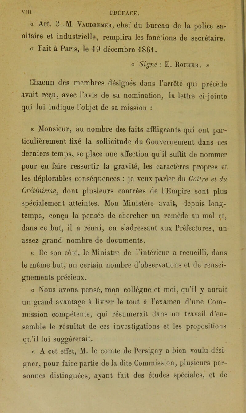 <c Art. 3. M. \audremer, chef du bureau de la police sa- nitaire et industrielle, remplira les fonctions de secrétaire. « Fait à Paris, le 19 décembre 1861. « Signé: E. Rocher. » Chacun des membres désignés dans l’arrêté qui précède avait reçu, avec l’avis de sa nomination, la lettre ci-jointe qui lui indique l’objet de sa mission : « Monsieur, au nombre des faits affligeants qui ont par- ticulièrement fixé la sollicitude du Gouvernement dans ces derniers temps, se place une affection qu’il suffit de nommer pour en faire ressortir la gravité, les caractères propres et les déplorables conséquences : je veux parler du Goitre et du Crétinisme, dont plusieurs contrées de l’Empire sont plus spécialement atteintes. Mon Ministère avait, depuis long- temps, conçu la pensée de chercher un remède au mal et, dans ce but, il a réuni, en s’adressant aux Préfectures, un assez grand nombre de documents. « De son côté, le Ministre de l’intérieur a recueilli, dans le même but, un certain nombre d’observations et de rensei- gnements précieux. « Nous avons pensé, mon collègue et moi, qu’il y aurait un grand avantage à livrer le tout à l’examen d’une Com- mission compétente, qui résumerait dans un travail d’en- semble le résultat de ces investigations et les propositions qu’il lui suggérerait. « A cet effet, M. le comte de Persigny a bien voulu dési- gner, pour faire partie de la dite Commission, plusieurs per- sonnes distinguées, ayant fait des études spéciales, et de