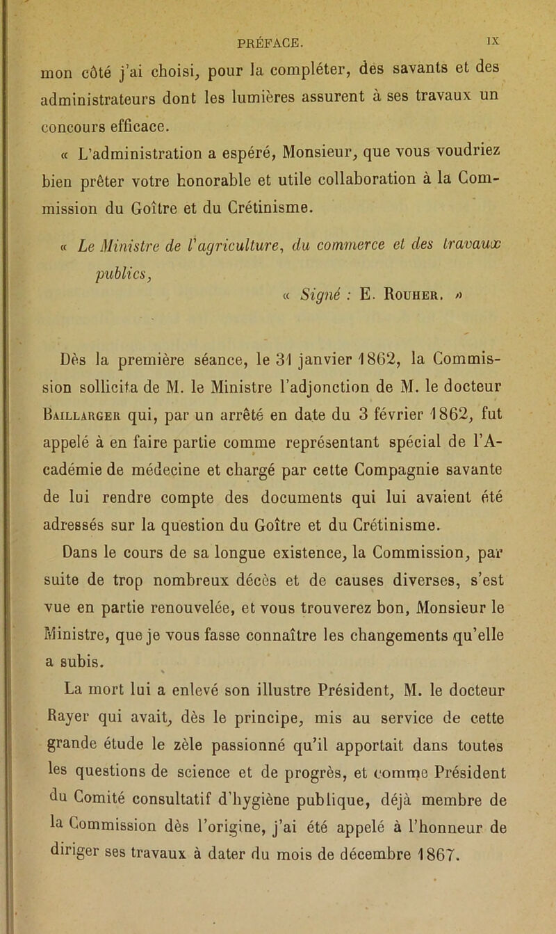 mon côté j’ai choisi, pour la compléter, des savants et des administrateurs dont les lumières assurent à ses travaux un concours efficace. « L’administration a espéré, Monsieur, que vous voudriez bien prêter votre honorable et utile collaboration à la Com- mission du Goitre et du Crétinisme. « Le Ministre de l'agriculture, du commerce et des travaux publics, « Signé : E. Rouher. » Dès la première séance, le 31 janvier 1862, la Commis- sion sollicita de M. le Ministre l’adjonction de M. le docteur Baillargeu qui, par un arrêté en date du 3 février 1862, fut appelé à en faire partie comme représentant spécial de l’A- cadémie de médecine et chargé par cette Compagnie savante de lui rendre compte des documents qui lui avaient été adressés sur la question du Goître et du Crétinisme. Dans le cours de sa longue existence, la Commission, par suite de trop nombreux décès et de causes diverses, s’est vue en partie renouvelée, et vous trouverez bon, Monsieur le Ministre, que je vous fasse connaître les changements qu’elle a subis. La mort lui a enlevé son illustre Président, M. le docteur Rayer qui avait, dès le principe, mis au service de cette grande étude le zèle passionné qu’il apportait dans toutes les questions de science et de progrès, et comme Président du Comité consultatif d’hygiène publique, déjà membre de la Commission dès l’origine, j’ai été appelé à l’honneur de diriger ses travaux à dater du mois de décembre 1867.