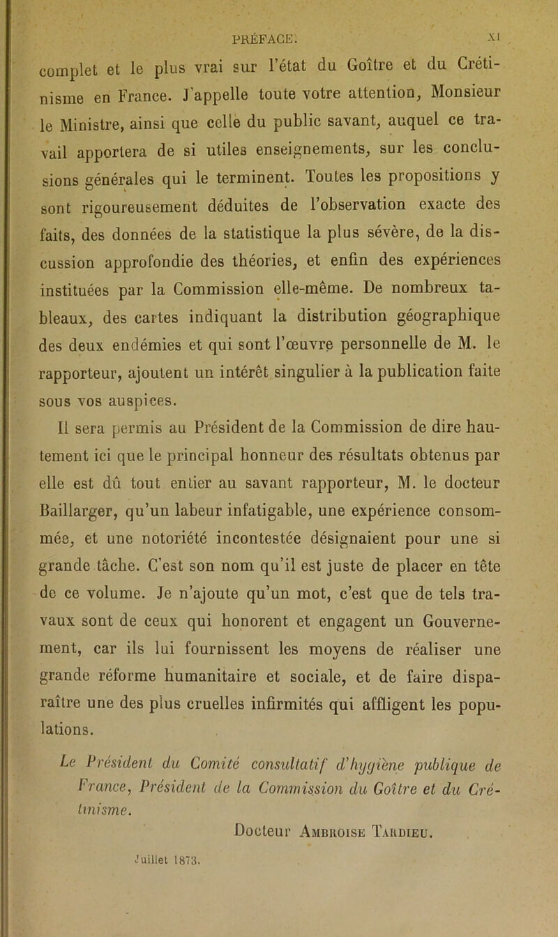 complet et le plus vrai sur l’état du Goître et du Créti- nisme en France. J’appelle toute votre attention, Monsieur le Ministre, ainsi que celle du public savant, auquel ce tra- vail apportera de si utiles enseignements, sur les conclu- sions générales qui le terminent. Toutes les propositions y sont rigoureusement déduites de l’observation exacte des laits, des données de la statistique la plus sévère, de la dis- cussion approfondie des théories, et enfin des expériences instituées par la Commission elle-même. De nombreux ta- bleaux, des cartes indiquant la distribution géographique des deux endémies et qui sont l’œuvre personnelle de M. le rapporteur, ajoutent un intérêt singulier à la publication faite sous vos auspices. Il sera permis au Président de la Commission de dire hau- tement ici que le principal honneur de» résultats obtenus par elle est dû tout entier au savant rapporteur, M. le docteur Baillarger, qu’un labeur infatigable, une expérience consom- mée, et une notoriété incontestée désignaient pour une si grande tâche. C’est son nom qu’il est juste de placer en tête de ce volume. Je n’ajoute qu’un mot, c’est que de tels tra- vaux sont de ceux qui honorent et engagent un Gouverne- ment, car ils lui fournissent les moyens de réaliser une grande réforme humanitaire et sociale, et de faire dispa- raître une des plus cruelles infirmités qui affligent les popu- lations. Le Président du Comité consultatif d’hygiène publique de France, Président de la Commission du Goître et du Cré- tinisme. Docteur Ambroise Tardieu. Juillet 1873.