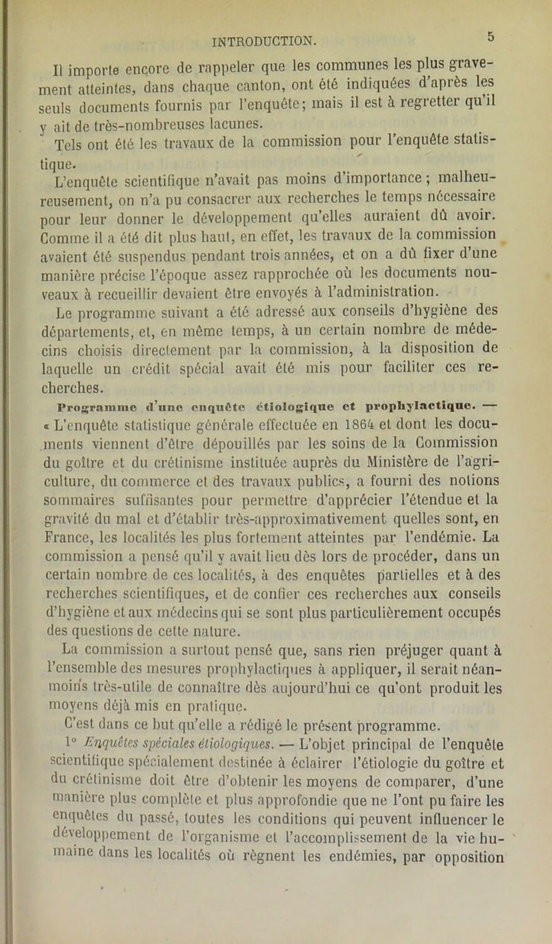 Il importe encore de rappeler que les communes les plus grave- ment atteintes, dans chaque canton, ont été indiquées d’après les seuls documents fournis par l’enquête; mais il est à regretter qu’il y ait de très-nombreuses lacunes. Tels ont été les travaux de la commission pour l’enquête statis- tique. L’enquête scientifique n’avait pas moins d’importance ; malheu- reusement, on n’a pu consacrer aux recherches le temps nécessaire pour leur donner le développement qu’elles auraient dû avoir. Comme il a été dit plus haut, en effet, les travaux de la commission avaient ôté suspendus pendant trois années, et on a dû fixer d’une manière précise l’époque assez rapprochée où les documents nou- veaux à recueillir devaient être envoyés à l’administration. Le programme suivant a été adressé aux conseils d’hygiène des départements, et, en même temps, à un certain nombre de méde- cins choisis directement par la commission, à la disposition de laquelle un crédit spécial avait été mis pour faciliter ces re- cherches. Programme d’une enquête étiologique et prophylactique. — « L’enquête statistique générale effectuée en 1864 et dont les docu- ment viennent d’être dépouillés par les soins de la Commission du goitre et du crétinisme instituée auprès du Ministère de l’agri- culture, du commerce et des travaux publics, a fourni des notions sommaires suffisantes pour permettre d’apprécier l’étendue et la gravité du mal et d’établir très-approximativement quelles sont, en France, les localités les plus fortement atteintes par l’endémie. La commission a pensé qu’il y avait lieu dès lors de procéder, dans un certain nombre de ces localités, à des enquêtes partielles et à des recherches scientifiques, et de confier ces recherches aux conseils d’hygiène et aux médecins qui se sont plus particulièrement occupés des questions de cette nature. La commission a surtout pensé que, sans rien préjuger quant à l’enscmble des mesures prophylactiques à appliquer, il serait néan- moins très-utile de connaître dès aujourd’hui ce qu’ont produit les moyens déjà mis en pratique. C’est dans ce but qu’elle a rédigé le présent programme. 1° Enquêtes spéciales étiologiques. — L’objet principal de l’enquête scientifique spécialement destinée à éclairer l’étiologie du goitre et du crétinisme doit être d’obtenir les moyens de comparer, d’une manière plus complète et plus approfondie que ne l’ont pu faire les enquêtes du passé, toutes les conditions qui peuvent influencer le développement de l’organisme et l’accomplissement de la vie hu- maine dans les localités où régnent les endémies, par opposition