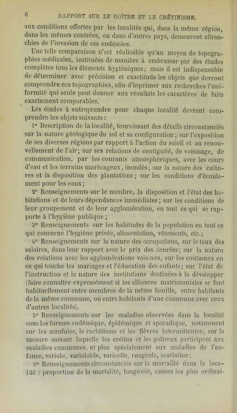 aux conditions offertes par les localités qui, dans la môme région, dans les mômes contrées, ou dans d’autres pays, demeurent affran- chies de l’invasion de ces endémies. Une telle comparaison n est réalisable qu’au moyen de topogra- phies médicales, instituées de manière à embrasser par des études complètes tous les éléments hygiéniques; mais il est indispensable de déterminer avec précision et exactitude les objets que devront comprendre ces topographies, afin d’inprimer aux recherches l’uni- formité qui seule peut donner aux résultats les caractères de faits exactement comparables. Les études à entreprendre pour chaque localité devront com- prendre les objets suivants : 1° Description de la localité, fournissant des détails circonstanciés sur la nature géologique du sol et sa configuration ; sur l’exposition de ses diverses régions par rapport à l’action du soleil et au renou- vellement de l’air; sur ses relations de contiguilé, de voisinage, de communication, par les courants atmosphériques, avec les cours d’eau et les terrains marécageux, inondés; sur la nature des cultu- res et la disposition des plantations ; sur les conditions d’écoule- ment pour les eaux; 2° Renseignements sur le nombre, la disposition et l’état des ha- bitations et de leurs dépendances immédiates; sur les conditions de leur groupement et de leur agglomération, en tout ce qui se rap- porte à l’hygiène publique ; 3° Renseignements sur les habitudes de la population en tout ce qui concerne l’hygiène privée, alimentation, vêlements, etc.; 4° Renseignements sur la nature des occupations, sur le taux des salaires, dans leur rapport avec le prix des denrées; sur la nature des relations avec les agglomérations voisines, sur les coutumes en ce qui touche les mariages et l’éducation des enfants; sur l’état de l’instruction et la nature des institutions destinées à la développer (faire connaître expressément si les alliances matrimoniales se font habituellement entre membres de la môme famille, entre habitants delà môme commune, ou entre habitants d’une commune avec ceux d’autres localités). 5° Renseignements sur les maladies observées dans la localité sous les formes endémique, épidémique et sporadique, notamment sur les scrofules, le rachitisme et les fièvres intermittentes; sur la mesure suivant laquelle les crétins et les goitreux participent aux maladies communes, et plus spécialement aux maladies de l’en- fance, variole, varioloïde, varicelle, rougeole, scarlatine; 6° Renseignements circonstanciés sur la mortalité dans la loca- lité : proportion de la mortalité, longévité, causes les plus ordinai-