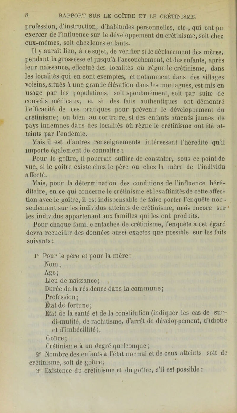 profession, d’instruction, d’habitudes personnelles, etc., qui ont pu exercer de l’influence sur le développement du crétinisme, soit chez eux-mêmes, soit chez leurs enfants. Il y aurait lieu, à ce sujet, de vérifier si le déplacement des mères, pendant la grossesse et jusqu’à l’accouchement, et des enfants, après leur naissance, effectué des localités où règne le crétinisme, dans les localités qui en sont exemptes, et notamment dans des villages voisins, situés à une grande élévation dans les montagnes, est mis en usage par les populations, soit spontanément, soit par suite de conseils médicaux, et si des faits authentiques ont démontré l’efficacité de ces pratiques pour prévenir le développement du crétinisme; ou bien au contraire, si des enfants amenés jeunes de pays indemnes dans des localités où règne le crétinisme ont été at- teints par l’endémie. Mais il est d’autres renseignements intéressant l’hérédité qu’il importe également de connaître : Pour le goitre, il pourrait suffire de constater, sous ce point de vue, si le goitre existe chez le père ou chez la mère de l’individu affecté. Mais, pour la détermination des conditions de l’influence héré- ditaire, en ce qui concerne le crétinisme et les affinités de cette affec- tion avec le goitre, il est indispensable de faire porter l’enquête non- seulement sur les individus atteints de crétinisme, mais encore sur* les individus appartenant aux familles qui les ont produits. Pour chaque famille entachée de crétinisme, l’enquête à cet égard devra recueillir des données aussi exactes que possible sur les faits suivants : 1° Pour le père et pour la mère: Nom; Age; Lieu de naissance; Durée de la résidence dans la commune; Profession; État de fortune; État de la santé et de la constitution (indiquer les cas de sur- di-mutité, de rachitisme, d’arrêt de développement, d’idiotie et d’imbécillité); Goitre ; Crétinisme à un degré quelconque ; 2° Nombre des enfants à l’état normal et de ceux atteints soit de crétinisme, soit de goitre; 3 Existence du crétinisme et du goitre, s’il est possible :