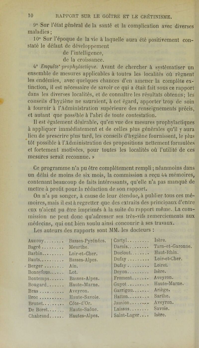 9° Sur l’état général de la santé et la complication avec diverses maladies ; 10° Sur l’époque de la vie à laquelle aura été positivement con- staté le défaut de développement de l’intelligence, de la croissance. 4° Enquête' 'prophylactique. Avant de chercher à systématiser un ensemble de mesures applicables à toutes les localités où régnent les endémies, avec quelques chances d’en amener la complète ex- tinction, il est nécessaire de savoir ce qui a était fait sous ce rapport dans les diverses localités, et de connaître les résultats obtenus; les conseils d’hygiène ne sauraient, à cet égard, apporter trop de soin à fournir à l’Administration supérieure des renseignements précis, et autant que possible à l’abri de toute contestation. Il est également désirable, qu’en vue des mesures prophylactiques à appliquer immédiatement et de celles plus générales qu’il y aura lieu de prescrire plus tard, les conseils d’hygiène fournissent, le plus tôt possible à l'Administration des propositions nettement formulées et fortement motivées, pour toutes les localités où l’utilité de ces mesures serait reconnue. » Ce programme n’a pu être complètement rempli ; néanmoins dans un délai de moins de six mois, la commission a reçu 44 mémoires, contenant beaucoup de faits intéressants, qu’elle n’a pas manqué de mettre à profit pour la rédaction de son rapport. On n’a pu songer, à cause de leur étendue, à publier tous ces mé- moires, mais il est à regretter que des extraits des principaux d'entre eux n’aient pu être imprimés à la suite du rapport même. La com- mission ne peut donc qu’adresser ses très-vifs remerciements aux médecins, qui ont bien voulu ainsi concourir à ses travaux. Les auteurs des rapports sont MM. les docteurs : Auzouy .. Basses-Pyrénées. Bagré .. Meurthe. Barbin .. Loir-et-Cher. Bauts .. Basses-Alpes. Berger .. Ain. Bonnefous.... .. Lot. Bontemps.... .. Basses-Alpes. Bougard .. Haute-Marne. Bras .. Aveyron. Broc .. Haute-Savoie. Brunet .. Côte-d’Or. De Boret .. Haute-Saône. Ghabrand.... .. Hautes-Alpes. Cortyl Isère. Darnis Tarn-et-Garonne. Duclout Haut-Rhin. Dufay Loir-et-Cher. Dufay Loiret. Doyon Isère. Froment Aveyron. Guyot Haute-Marne. Garrigou Ariège. Hatton Sarthe. Jausion Aveyron. Laissas Savoie. Saint-Lager.... Isère.