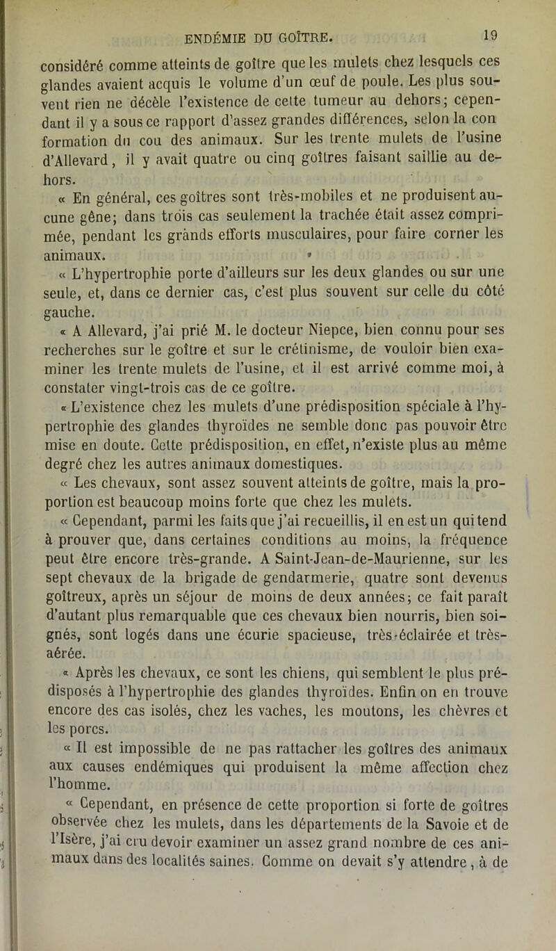 considéré comme atteints de goitre que les mulets chez lesquels ces glandes avaient acquis le volume d’un œuf de poule. Les plus sou- vent rien ne décèle l’existence de celte tumeur au dehors; cepen- dant il y a sous ce rapport d’assez grandes différences, selon la con formation du cou des animaux. Sur les trente mulets de l’usine d’AUevard, il y avait quatre ou cinq goitres faisant saillie au de- hors. « En général, ces goitres sont très-mobiles et ne produisent au- cune gêne; dans trois cas seulement la trachée était assez compri- mée, pendant les grands efforts musculaires, pour faire corner les animaux. • « L’hypertrophie porte d’ailleurs sur les deux glandes ou sur une seule, et, dans ce dernier cas, c’est plus souvent sur celle du côté gauche. « A Allevard, j’ai prié M. le docteur Niepce, bien connu pour ses recherches sur le goitre et sur le crétinisme, de vouloir bien exa- miner les trente mulets de l’usine, et il est arrivé comme moi, à constater vingt-trois cas de ce goitre. « L’existence chez les mulets d’une prédisposition spéciale à l’hy- pertrophie des glandes thyroïdes ne semble donc pas pouvoir être mise en doute. Cette prédisposition, en effet, n’existe plus au même degré chez les autres animaux domestiques. « Les chevaux, sont assez souvent atteints de goitre, mais la pro- portion est beaucoup moins forte que chez les mulets. « Cependant, parmi les faits que j’ai recueillis, il en est un qui tend à prouver que, dans certaines conditions au moins, la fréquence peut être encore très-grande. A Saint-Jean-de-Maurienne, sur les sept chevaux de la brigade de gendarmerie, quatre sont devenus goitreux, après un séjour de moins de deux années; ce fait paraît d’autant plus remarquable que ces chevaux bien nourris, bien soi- gnés, sont logés dans une écurie spacieuse, très-éclairée et très- aérée. « Après les chevaux, ce sont les chiens, qui semblent le plus pré- disposés à l’hypertrophie des glandes thyroïdes. Enfin on en trouve encore des cas isolés, chez les vaches, les moutons, les chèvres et les porcs. « Il est impossible de ne pas rattacher les goitres des animaux aux causes endémiques qui produisent la même affection chez l’homme. « Cependant, en présence de cette proportion si forte de goitres observée chez les mulets, dans les départements de la Savoie et de l’Isère, j’ai cru devoir examiner un assez grand nombre de ces ani- maux dans des localités saines. Comme on devait s’y attendre , à de