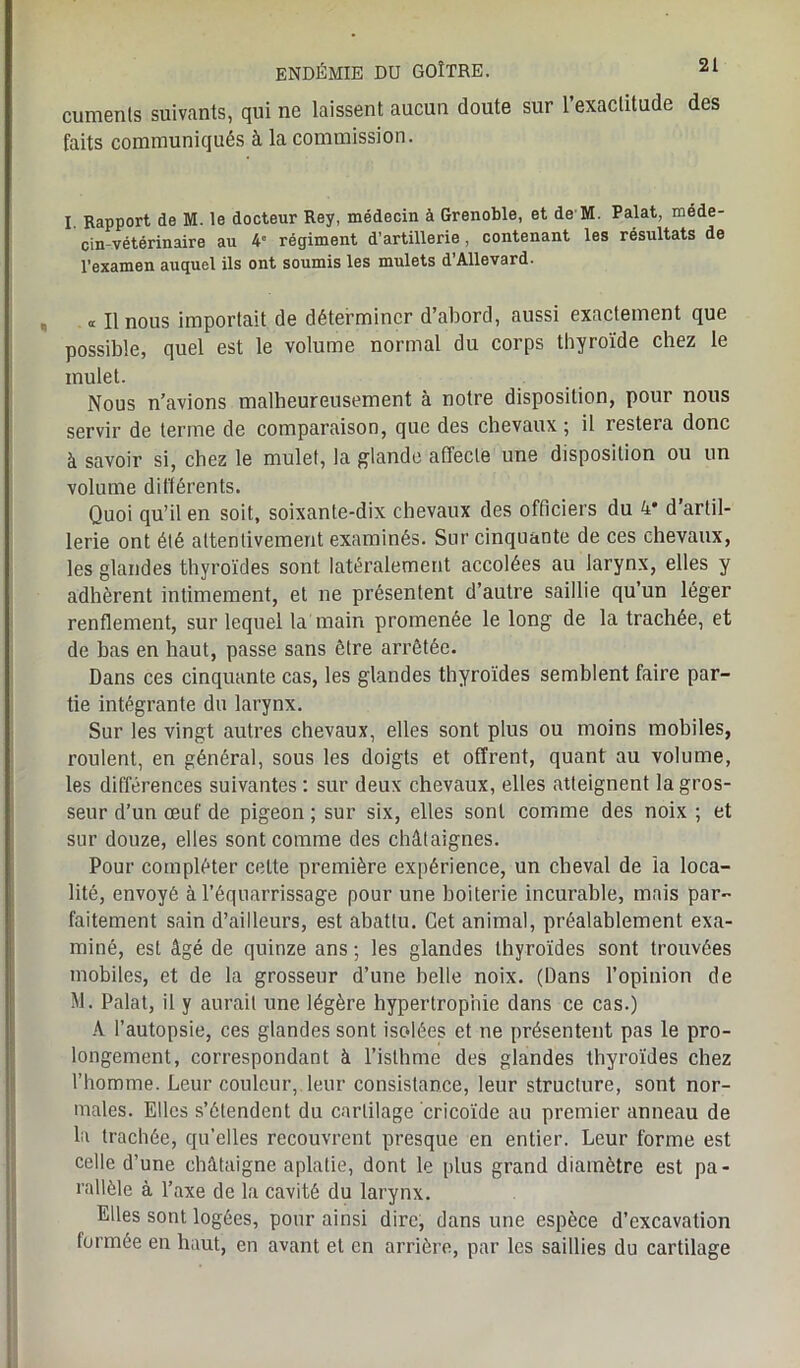 cuments suivants, qui ne laissent aucun doute sur l’exactitude des faits communiqués à la commission. I Rapport de M. le docteur Rey, médecin à Grenoble, et de M. Palat, méde- cin-vétérinaire au 4° régiment d’artillerie , contenant les résultats de l’examen auquel ils ont soumis les mulets d’Allevard. cc II nous importait de déterminer d’abord, aussi exactement que possible, quel est le volume normal du corps thyroïde chez le mulet. Nous n’avions malheureusement à notre disposition, pour nous servir de terme de comparaison, que des chevaux ; il restera donc à savoir si, chez le mulet, la glande affecte une disposition ou un volume différents. Quoi qu’il en soit, soixante-dix chevaux des officiers du 4* d artil- lerie ont été attentivement examinés. Sur cinquante de ces chevaux, les glandes thyroïdes sont latéralement accolées au larynx, elles y adhèrent intimement, et ne présentent d’autre saillie qu’un léger renflement, sur lequel la main promenée le long de la trachée, et de bas en haut, passe sans être arrêtée. Dans ces cinquante cas, les glandes thyroïdes semblent faire par- tie intégrante du larynx. Sur les vingt autres chevaux, elles sont plus ou moins mobiles, roulent, en général, sous les doigts et offrent, quant au volume, les différences suivantes: sur deux chevaux, elles atteignent la gros- seur d’un œuf de pigeon ; sur six, elles sont comme des noix ; et sur douze, elles sont comme des châtaignes. Pour compléter cette première expérience, un cheval de la loca- lité, envoyé à l’équarrissage pour une boiterie incurable, mais par- faitement sain d’ailleurs, est abattu. Cet animal, préalablement exa- miné, est âgé de quinze ans -, les glandes thyroïdes sont trouvées mobiles, et de la grosseur d’une belle noix. (Dans l’opinion de M. Palat, il y aurait une légère hypertrophie dans ce cas.) A l’autopsie, ces glandes sont isolées et ne présentent pas le pro- longement, correspondant à l’isthme des glandes thyroïdes chez l’homme. Leur couleur, leur consistance, leur structure, sont nor- males. Elles s’étendent du cartilage cricoïde au premier anneau de la trachée, qu’elles recouvrent presque en entier. Leur forme est celle d’une châtaigne aplatie, dont le plus grand diamètre est pa- rallèle à l’axe de la cavité du larynx. Elles sont logées, pour ainsi dire, dans une espèce d’excavation formée en haut, en avant et en arrière, par les saillies du cartilage