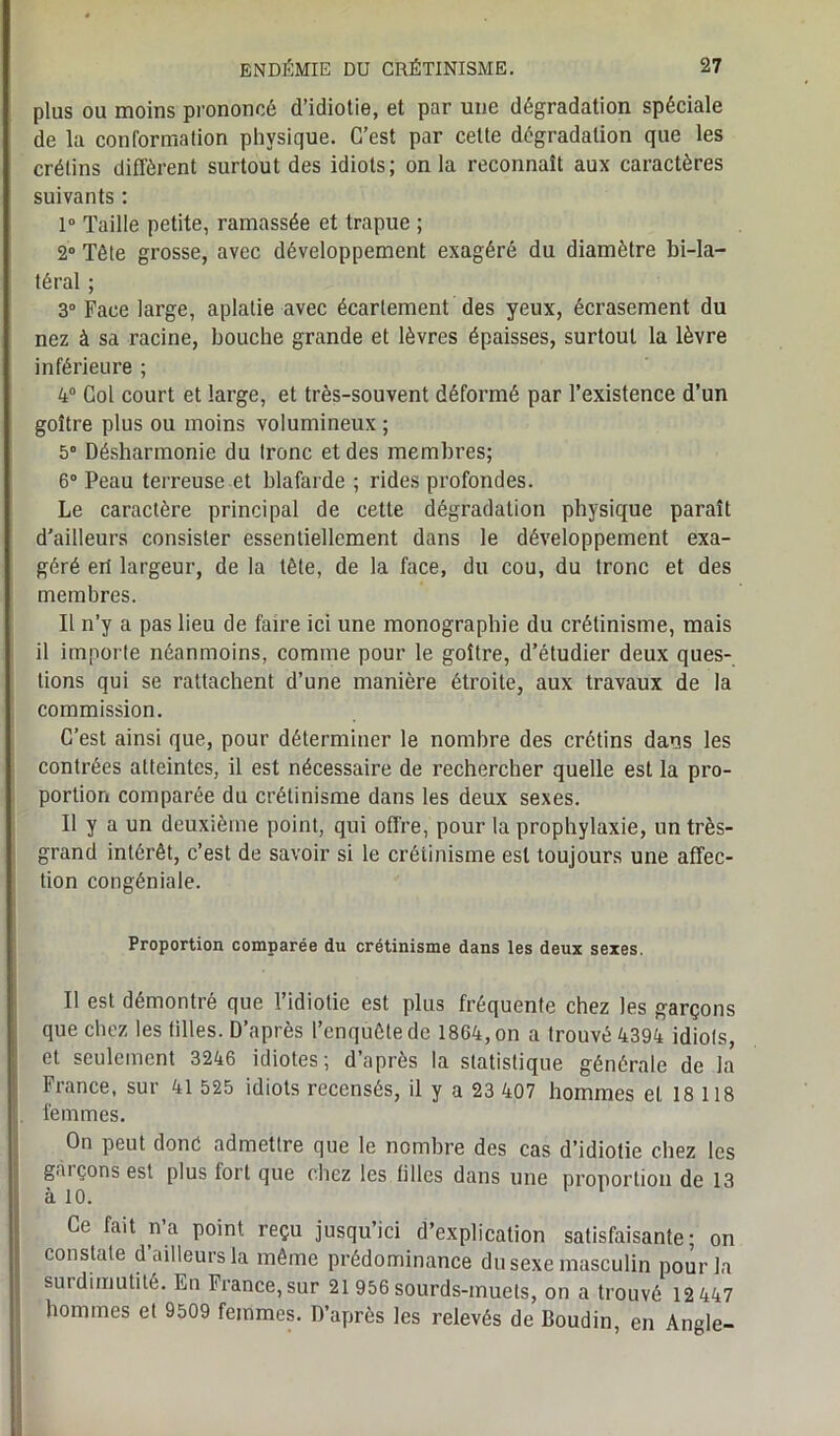 plus ou moins prononcé d’idiotie, et par une dégradation spéciale de la conformation physique. C’est par celte dégradation que les crélins diffèrent surtout des idiots; on la reconnaît aux caractères suivants : 1° Taille petite, ramassée et trapue ; 2° Tête grosse, avec développement exagéré du diamètre bi-la- téral ; 3° Face large, aplatie avec écartement des yeux, écrasement du nez à sa racine, bouche grande et lèvres épaisses, surtout la lèvre inférieure ; 4° Col court et large, et très-souvent déformé par l’existence d’un goître plus ou moins volumineux ; 5° Désharmonie du Ironc et des membres; 6° Peau terreuse et blafarde ; rides profondes. Le caractère principal de cette dégradation physique paraît d’ailleurs consister essentiellement dans le développement exa- géré ert largeur, de la tête, de la face, du cou, du tronc et des membres. Il n’y a pas lieu de taire ici une monographie du crétinisme, mais il importe néanmoins, comme pour le goître, d’étudier deux ques- tions qui se rattachent d’une manière étroite, aux travaux de la commission. C’est ainsi que, pour déterminer le nombre des crétins dans les contrées atteintes, il est nécessaire de rechercher quelle est la pro- portion comparée du crétinisme dans les deux sexes. Il y a un deuxième point, qui offre, pour la prophylaxie, un très- grand intérêt, c’est de savoir si le crétinisme est toujours une affec- tion congéniale. Proportion comparée du crétinisme dans les deux sexes. Il est démontré que l’idiotie est plus fréquente chez les garçons que chez les tilles. D’après l’enquête de 1864, on a trouvé 4394 idiots, et seulement 3246 idiotes; d’après la statistique générale de la France, sur 41 525 idiots recensés, il y a 23 407 hommes et 18 118 femmes. On peut donc admettre que le nombre des cas d’idiotie chez les gai çons est plus fort que chez les filles dans une proportion de 13 à 10. Ce fait na point reçu jusqu’ici d’explication satisfaisante; on constate d’ailleurs la même prédominance du sexe masculin pour la surdimutilé. En France, sur 21 956 sourds-muets, on a trouvé 12 447 hommes et 9509 femmes. D’après les relevés de Boudin, en Angle-