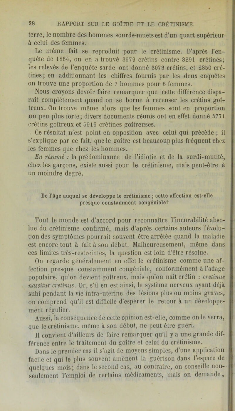 terre, le nombre des hommes sourds-muets est d’un quart supérieur à celui des femmes. Le même fait se reproduit pour le crétinisme. D’après l’en- quête de 1864, on en a trouvé 3979 crétins contre 3291 crétines; les relevés de l’enquête sarde ont donné 3073 crétins, et 2850 cré- tines; en additionnant les chiffres fournis par les deux enquêtes on trouve une proportion de 7 hommes pour 6 femmes. Nous croyons devoir faire remarquer que cette différence dispa- raît complètement quand on se borne à recenser les crétins goi- treux. On trouve même alors que les femmes sont en proportion un peu plus forte; divers documents réunis ont en effet donné 5771 crétins goitreux et 5916 crétines goitreuses. Ce résultat n’est point en opposition avec celui qui précède ; il s’explique par ce fait, que le goitre est beaucoup plus fréquent chez les femmes que chez les hommes. En résumé : la prédominance de l’idiotie et de la surdi-mutité, chez les garçons, existe aussi pour le crétinisme, mais peut-être à un moindre degré. De l’âge auquel se développe le crétinisme; cette affection est-elle presque constamment congéniale? Tout le monde est d’accord pour reconnaître l’incurabilité abso- lue du crétinisme confirmé, mais d’après certains auteurs l’évolu- tion des symptômes pourrait souvent être arrêtée quand la maladie est encore tout à fait à son début. Malheureusement, même dans ces limites très-restreintes, la question est loin d’être résolue. On regarde généralement en effet le crétinisme comme une af- fection presque constamment congéniale, conformément à l’adage populaire, qu’on devient goitreux, mais qu’on naît crétin : cretinus nascitur cretinus. Or, s’il en est ainsi, le système nerveux ayant déjà subi pendant la vie intra-utérine des lésions plus ou moins graves, on comprend qu’il est difficile d’espérer le retour à un développe- ment régulier. Aussi, la conséquence de cette opinion est-elle, comme on le verra, que le crétinisme, même à son début, ne peut être guéri. Il convient d’ailleurs de faire remarquer qu'il y a une grande dif- férence entre le traitement du goitre et celui du crétinisme. Dans le premier cas il s’agit de moyens simples, d’une application facile cl qui le plus souvent amènent la guérison dans l’espace de quelques mois; dans le second cas, au contraire, on conseille non- seulement l’emploi de certains médicaments, mais on demande.