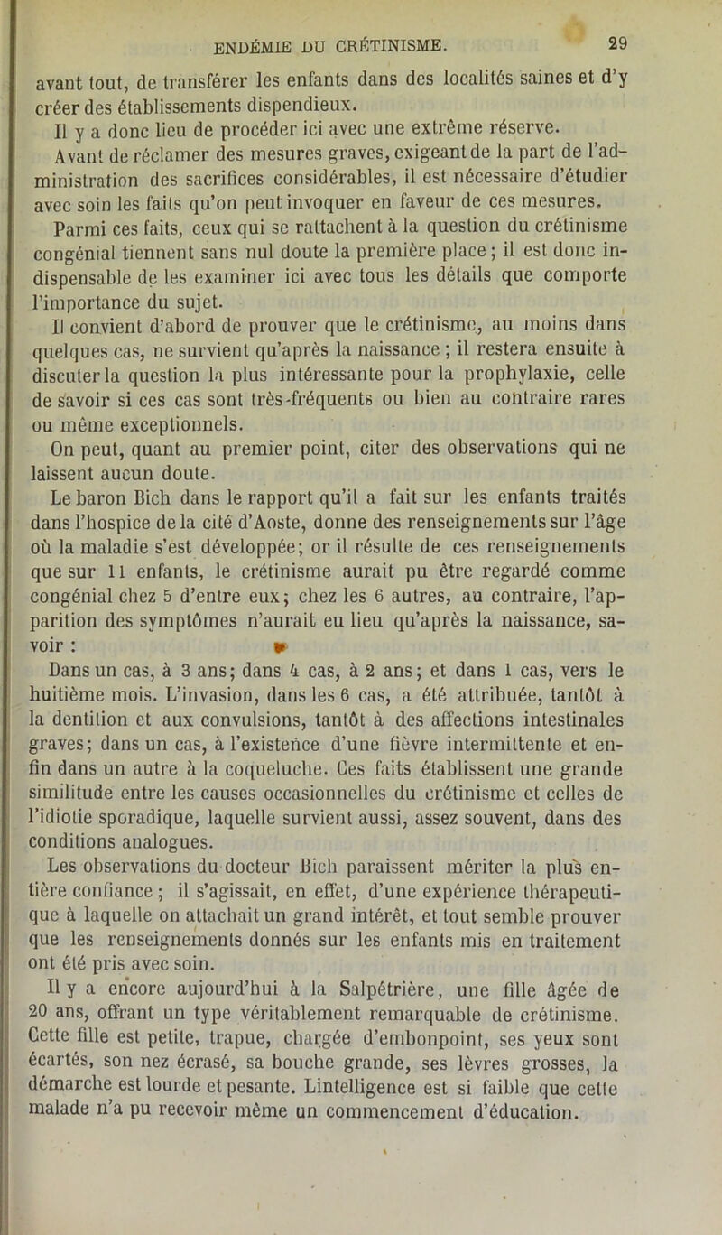 avant tout, de transférer les enfants dans des localités saines et d’y créer des établissements dispendieux. Il y a donc lieu de procéder ici avec une extrême réserve. Avant de réclamer des mesures graves, exigeant de la part de l’ad- ministration des sacrifices considérables, il est nécessaire d’étudier avec soin les faits qu’on peut invoquer en faveur de ces mesures. Parmi ces faits, ceux qui se rattachent à la question du crétinisme congénial tiennent sans nul doute la première place; il est donc in- dispensable de les examiner ici avec tous les détails que comporte l’importance du sujet. Il convient d’abord de prouver que le crétinisme, au moins dans quelques cas, ne survient qu’après la naissance ; il restera ensuite à discuter la question la plus intéressante pour la prophylaxie, celle de savoir si ces cas sont très-fréquents ou bien au contraire rares ou même exceptionnels. On peut, quant au premier point, citer des observations qui ne laissent aucun doute. Le baron Bich dans le rapport qu’il a fait sur les enfants traités dans l’hospice delà cité d’Aoste, donne des renseignements sur l’âge où la maladie s’est développée; or il résulte de ces renseignements que sur 11 enfants, le crétinisme aurait pu être regardé comme congénial chez 5 d’entre eux; chez les 6 autres, au contraire, l’ap- parition des symptômes n’aurait eu lieu qu’après la naissance, sa- voir : » Dans un cas, à 3 ans; dans 4 cas, à 2 ans; et dans I cas, vers le huitième mois. L’invasion, dans les 6 cas, a été attribuée, tantôt à la dentition et aux convulsions, tantôt à des affections intestinales graves; dans un cas, à l’existence d’une fièvre intermittente et en- fin dans un autre à la coqueluche. Ces faits établissent une grande similitude entre les causes occasionnelles du crétinisme et celles de l’idiotie sporadique, laquelle survient aussi, assez souvent, dans des conditions analogues. Les observations du docteur Bich paraissent mériter la plus en- tière confiance ; il s’agissait, en effet, d’une expérience thérapeuti- que à laquelle on attachait un grand intérêt, et tout semble prouver que les renseignements donnés sur les enfants mis en traitement ont été pris avec soin. Il y a encore aujourd’hui à la Salpétrière, une fille âgée de 20 ans, offrant un type véritablement remarquable de crétinisme. Cette fille est petite, trapue, chargée d’emhonpoint, ses yeux sont écartés, son nez écrasé, sa bouche grande, ses lèvres grosses, la démarche est lourde et pesante. Lintelligence est si faible que celte malade n’a pu recevoir même un commencement d’éducation.