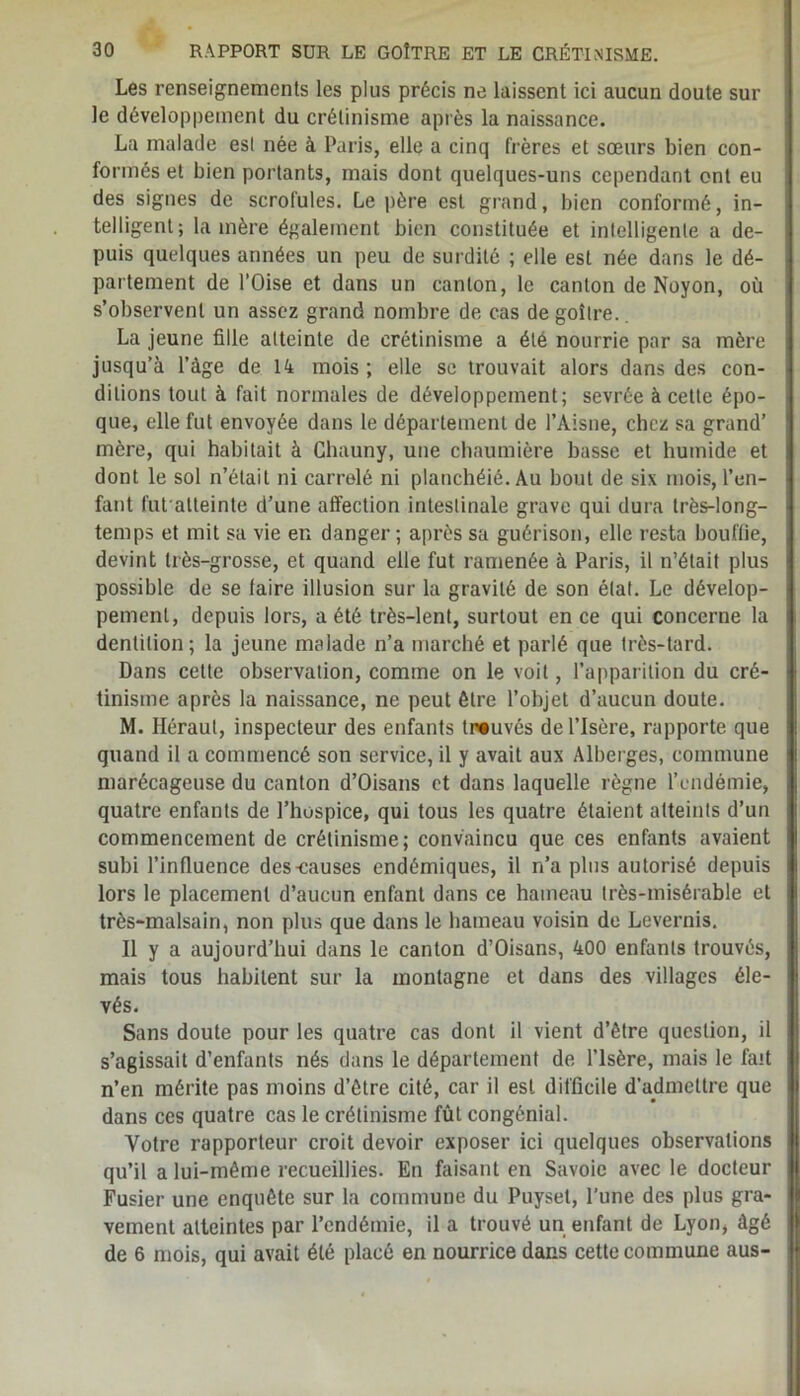 Les renseignements les plus précis ne laissent ici aucun doute sur le développement du crétinisme après la naissance. La malade est née à Paris, elle a cinq frères et sœurs bien con- formés et bien portants, mais dont quelques-uns cependant ont eu des signes de scrofules. Le père est grand, bien conformé, in- telligent; lanière également bien constituée et intelligente a de- puis quelques années un peu de surdité ; elle est née dans le dé- partement de l’Oise et dans un canton, le canton de Noyon, où s’observent un assez grand nombre de cas de goitre. La jeune fille atteinte de crétinisme a été nourrie par sa mère jusqu’à l’àge de 14 mois ; elle se trouvait alors dans des con- ditions tout à fait normales de développement; sevrée à cette épo- que, elle fut envoyée dans le département de l’Aisne, chez sa grand’ mère, qui habitait à Ghauny, une chaumière basse et humide et dont le sol n’était ni carrelé ni planchéié. Au bout de six mois, l’en- fant fut alteinte d’une affection intestinale grave qui dura très-long- temps et mit sa vie en danger ; après sa guérison, elle resta bouffie, devint très-grosse, et quand elle fut ramenée à Paris, il n’était plus possible de se taire illusion sur la gravité de son état. Le dévelop- pement, depuis lors, a été très-lent, surtout en ce qui concerne la dentition; la jeune malade n’a marché et parlé que très-lard. Dans cette observation, comme on le voit, l’apparition du cré- tinisme après la naissance, ne peut être l’objet d’aucun doute. M. Héraut, inspecteur des enfants trouvés de l’Isère, rapporte que quand il a commencé son service, il y avait aux Alberges, commune marécageuse du canton d’Oisans et dans laquelle règne l’endémie, quatre enfants de l’hospice, qui tous les quatre étaient atteints d’un commencement de crétinisme; convaincu que ces enfants avaient subi l’influence des-causes endémiques, il n’a plus autorisé depuis lors le placement d’aucun enfant dans ce hameau très-misérable et très-malsain, non plus que dans le hameau voisin do Levernis. Il y a aujourd’hui dans le canton d’Oisans, 400 enfants trouvés, mais tous habitent sur la montagne et dans des villages éle- vés. Sans doute pour les quatre cas dont il vient d’être question, il s’agissait d’enfants nés dans le département de l’Isère, mais le fait n’en mérite pas moins d’être cité, car il est difficile d’admettre que dans ces quatre cas le crétinisme fût congénial. Votre rapporteur croit devoir exposer ici quelques observations qu’il a lui-même recueillies. En faisant en Savoie avec le docteur Fusier une enquête sur la commune du Puyset, l’une des plus gra- vement atteintes par l’endémie, il a trouvé un enfant de Lyon, âgé de 6 mois, qui avait été placé en nourrice dans cette commune aus-