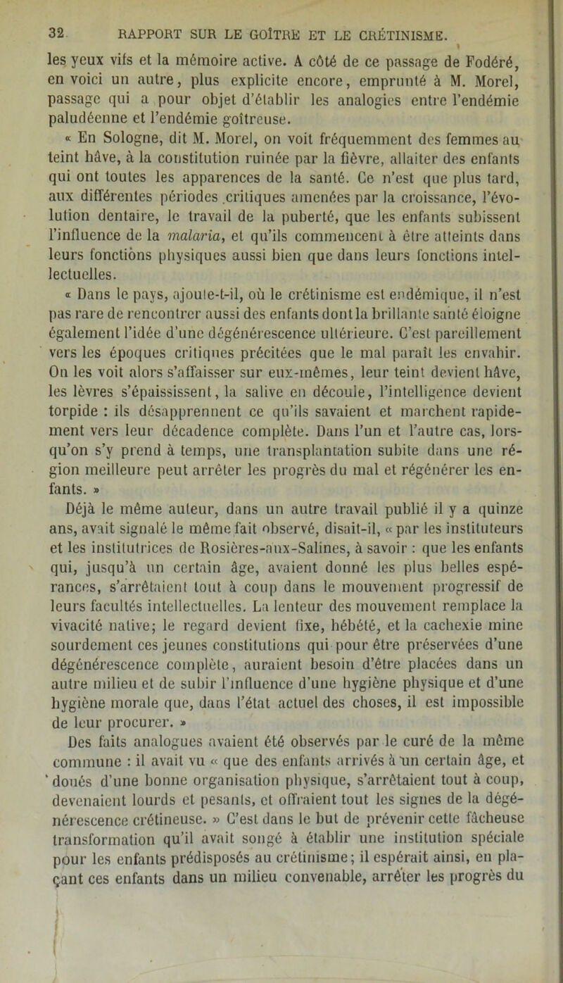 % les yeux vifs et la mémoire active. A côté de ce passage de Fodéré, en voici un autre, plus explicite encore, emprunté à M. Morel, passage qui a pour objet d’élablir les analogies entre l’endémie paludéenne et l’endémie goitreuse. « En Sologne, dit M. Morel, on voit fréquemment des femmes au teint hâve, à la constitution ruinée par la fièvre, allaiter des enfants qui ont toutes les apparences de la santé. Ce n’est que plus tard, aux différentes périodes critiques amenées par la croissance, l’évo- lution dentaire, le travail de la puberté, que les enfants subissent l’influence de la malaria, et qu’ils commencent à être atteints dans leurs fonctions physiques aussi bien que dans leurs fonctions intel- lectuelles. « Dans le pays, ajoute-t-il, où le crétinisme est endémique, il n’est pas rare de rencontrer aussi des enfants dontla brillante santé éloigne également l’idée d’une dégénérescence ultérieure. C’est pareillement vers les époques critiques précitées que le mal paraît les envahir. On les voit alors s’affaisser sur eux-inêmes, leur teint devient hâve, les lèvres s’épaississent, la salive en découle, l’intelligence devient torpide : ils désapprennent ce qu’ils savaient et marchent rapide- ment vers leur décadence complète. Dans l’un et l’autre cas, lors- qu’on s’y prend à temps, une transplantation subite dans une ré- gion meilleure peut arrêter les progrès du mal et régénérer les en- fants. » Déjà le même auteur, dans un autre travail publié il y a quinze ans, avait signalé le même fait observé, disait-il, « par les instituteurs et les institutrices de Rosières-anx-Salines, à savoir : que les enfants qui, jusqu’à un certain âge, avaient donné les plus belles espé- rances, s’arrêtaient tout à coup dans le mouvement progressif de leurs facultés intellectuelles. La lenteur des mouvement remplace la vivacité native; le regard devient fixe, hébété, et la cachexie mine sourdement ces jeunes constitutions qui pour être préservées d’une dégénérescence complète, auraient besoin d’être placées dans un autre milieu et de subir l’influence d’une hygiène physique et d’une hygiène morale que, dans l’état actuel des choses, il est impossible de leur procurer. » Des faits analogues avaient été observés par le curé de la même commune : il avait vu « que des enfants arrivés à un certain âge, et ‘ doués d’une bonne organisation physique, s’arrêtaient tout à coup, devenaient lourds et pesants, et offraient tout les signes de la dégé- nérescence crétineuse. » C’est dans le but de prévenir cette fâcheuse transformation qu’il avait songé à établir une institution spéciale pour les enfants prédisposés au crétinisme; il espérait ainsi, en pla- çant ces enfants dans un milieu convenable, arrêter les progrès du