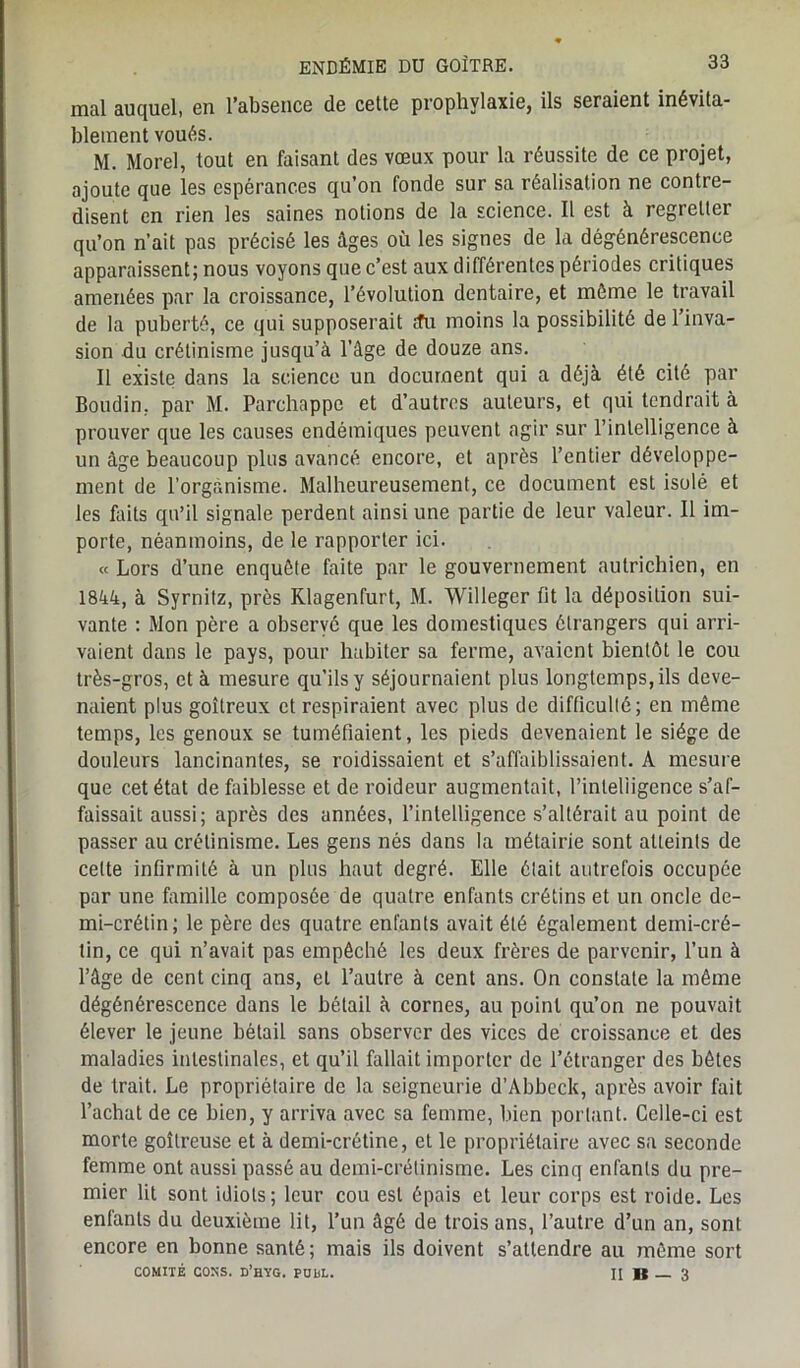 mal auquel, en l’absence de cette prophylaxie, ils seraient inévita- blement voués. M. Morel, tout en faisant des vœux pour la réussite de ce projet, ajoute que les espérances qu’on fonde sur sa réalisation ne contre- disent en rien les saines notions de la science. Il est à regretter qu’on n’ait pas précisé les âges où les signes de la dégénérescence apparaissent; nous voyons que c’est aux différentes périodes critiques amenées par la croissance, l’évolution dentaire, et môme le travail de la puberté, ce qui supposerait <îu moins la possibilité de l’inva- sion du crétinisme jusqu’à l’âge de douze ans. Il existe dans la science un document qui a déjà été cité par Boudin, par M. Parchappe et d’autres auteurs, et qui tendrait à prouver que les causes endémiques peuvent agir sur l’intelligence à un âge beaucoup plus avancé encore, et après l’entier développe- ment de l’organisme. Malheureusement, ce document est isolé et les faits qu’il signale perdent ainsi une partie de leur valeur. Il im- porte, néanmoins, de le rapporter ici. « Lors d’une enquête faite par le gouvernement autrichien, en 1844, à Syrnitz, près Rlagenfurt, M. Willeger fit la déposition sui- vante : Mon père a observé que les domestiques étrangers qui arri- vaient dans le pays, pour habiter sa ferme, avaient bientôt le cou très-gros, et à mesure qu’ils y séjournaient plus longtemps, ils deve- naient plus goitreux et respiraient avec plus de difficulté; en même temps, les genoux se tuméfiaient, les pieds devenaient le siège de douleurs lancinantes, se roidissaient et s’affaiblissaient. A mesure que cet état de faiblesse et deroideur augmentait, l’inlehigence s’af- faissait aussi; après des années, l’intelligence s’altérait au point de passer au crétinisme. Les gens nés dans la métairie sont atteints de celte infirmité à un plus haut degré. Elle était autrefois occupée par une famille composée de quatre enfants crétins et un oncle de- mi-crétin; le père des quatre enfants avait été également demi-cré- lin, ce qui n’avait pas empêché les deux frères de parvenir, l’un à l’âge de cent cinq ans, et l’autre à cent ans. On constate la même dégénérescence dans le bétail à cornes, au point qu’on ne pouvait élever le jeune bétail sans observer des vices de croissance et des maladies intestinales, et qu’il fallait importer de l’étranger des bêtes de trait. Le propriétaire de la seigneurie d’Abbcch, après avoir fait l’acbat de ce bien, y arriva avec sa femme, bien portant. Celle-ci est morte goitreuse et à demi-crétine, et le propriétaire avec sa seconde femme ont aussi passé au demi-crétinisme. Les cinq enfants du pre- mier lit sont idiots; leur cou est épais et leur corps est roide. Les enfants du deuxième lit, l’un âgé de trois ans, l’autre d’un an, sont encore en bonne santé; mais ils doivent s’attendre au môme sort COMITÉ CONS. d’hYG. PUbL. II K 3