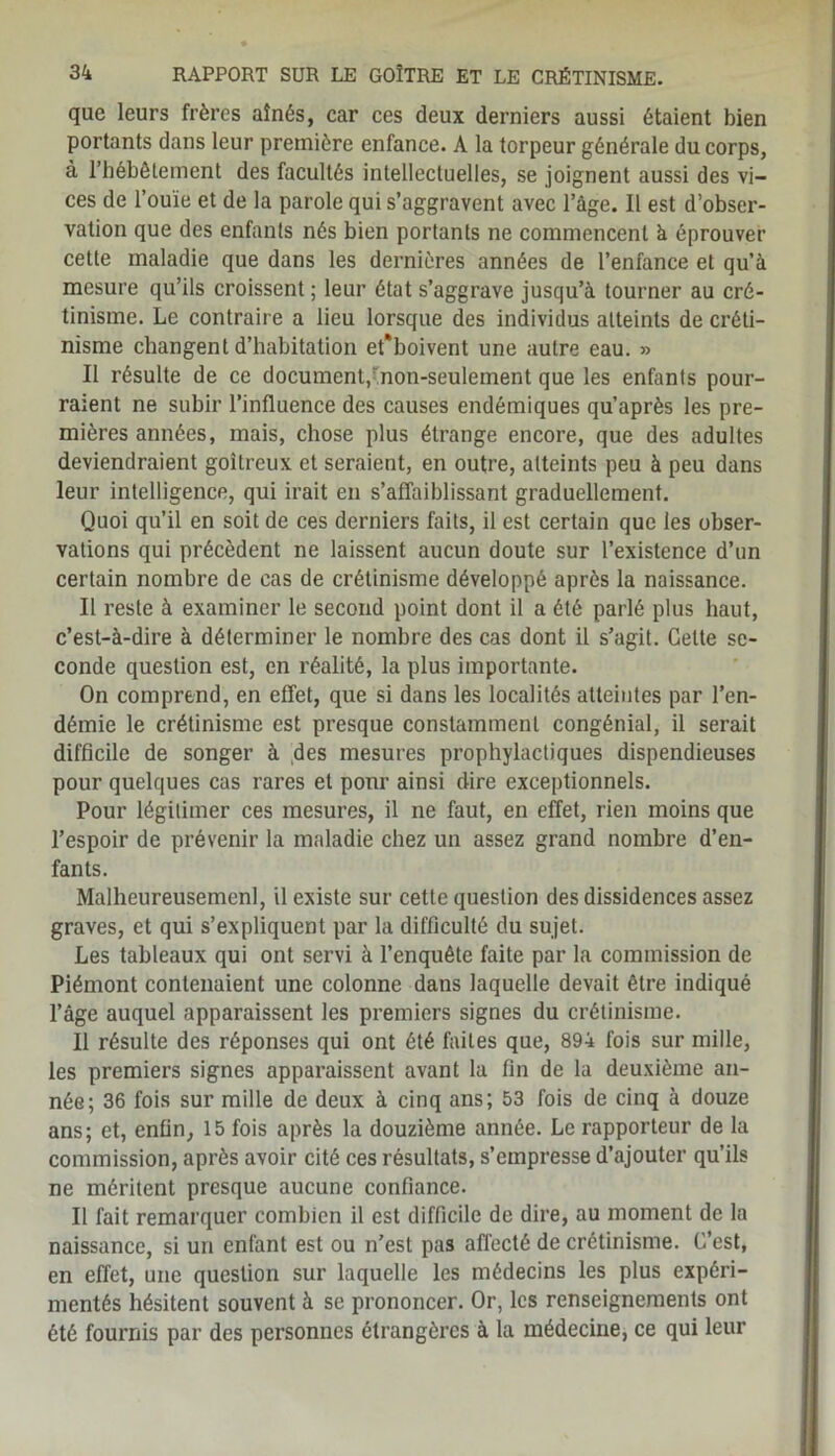 que leurs frères aînés, car ces deux derniers aussi étaient bien portants dans leur première enfance. A la torpeur générale du corps, à l’hébêtement des facultés intellectuelles, se joignent aussi des vi- ces de l’ouïe et de la parole qui s’aggravent avec l’âge. Il est d’obser- vation que des enfants nés bien portants ne commencent à éprouver cette maladie que dans les dernières années de l’enfance et qu’a mesure qu’ils croissent ; leur état s’aggrave jusqu’à tourner au cré- tinisme. Le contraire a lieu lorsque des individus atteints de créti- nisme changent d’habitation et*boivent une autre eau. » Il résulte de ce document,’non-seulement que les enfants pour- raient ne subir l’influence des causes endémiques qu’après les pre- mières années, mais, chose plus étrange encore, que des adultes deviendraient goitreux et seraient, en outre, atteints peu à peu dans leur intelligence, qui irait en s’affaiblissant graduellement. Quoi qu’il en soit de ces derniers faits, il est certain que les obser- vations qui précèdent ne laissent aucun doute sur l’existence d’un certain nombre de cas de crétinisme développé après la naissance. Il reste à examiner le second point dont il a été parlé plus haut, c’est-à-dire à déterminer le nombre des cas dont il s’agit. Cette se- conde question est, en réalité, la plus importante. On comprend, en effet, que si dans les localités atteintes par l’en- démie le crétinisme est presque constamment congénial, il serait difficile de songer à des mesures prophylactiques dispendieuses pour quelques cas rares et pour ainsi dire exceptionnels. Pour légitimer ces mesures, il ne faut, en effet, rien moins que l’espoir de prévenir la maladie chez un assez grand nombre d’en- fants. Malheureusemenl, il existe sur cette question des dissidences assez graves, et qui s’expliquent par la difficulté du sujet. Les tableaux qui ont servi à l’enquête faite par la commission de Piémont contenaient une colonne dans laquelle devait être indiqué l’âge auquel apparaissent les premiers signes du crétinisme. Il résulte des réponses qui ont été faites que, 894 fois sur mille, les premiers signes apparaissent avant la fin de la deuxième an- née; 36 fois sur mille de deux à cinq ans; 53 fois de cinq à douze ans; et, enfin, 15 fois après la douzième année. Le rapporteur de la commission, après avoir cité ces résultats, s’empresse d’ajouter qu’ils ne méritent presque aucune confiance. Il fait remarquer combien il est difficile de dire, au moment de la naissance, si un enfant est ou n’est pas affecté de crétinisme. C’est, en effet, une question sur laquelle les médecins les plus expéri- mentés hésitent souvent à se prononcer. Or, les renseignements ont été fournis par des personnes étrangères à la médecine, ce qui leur