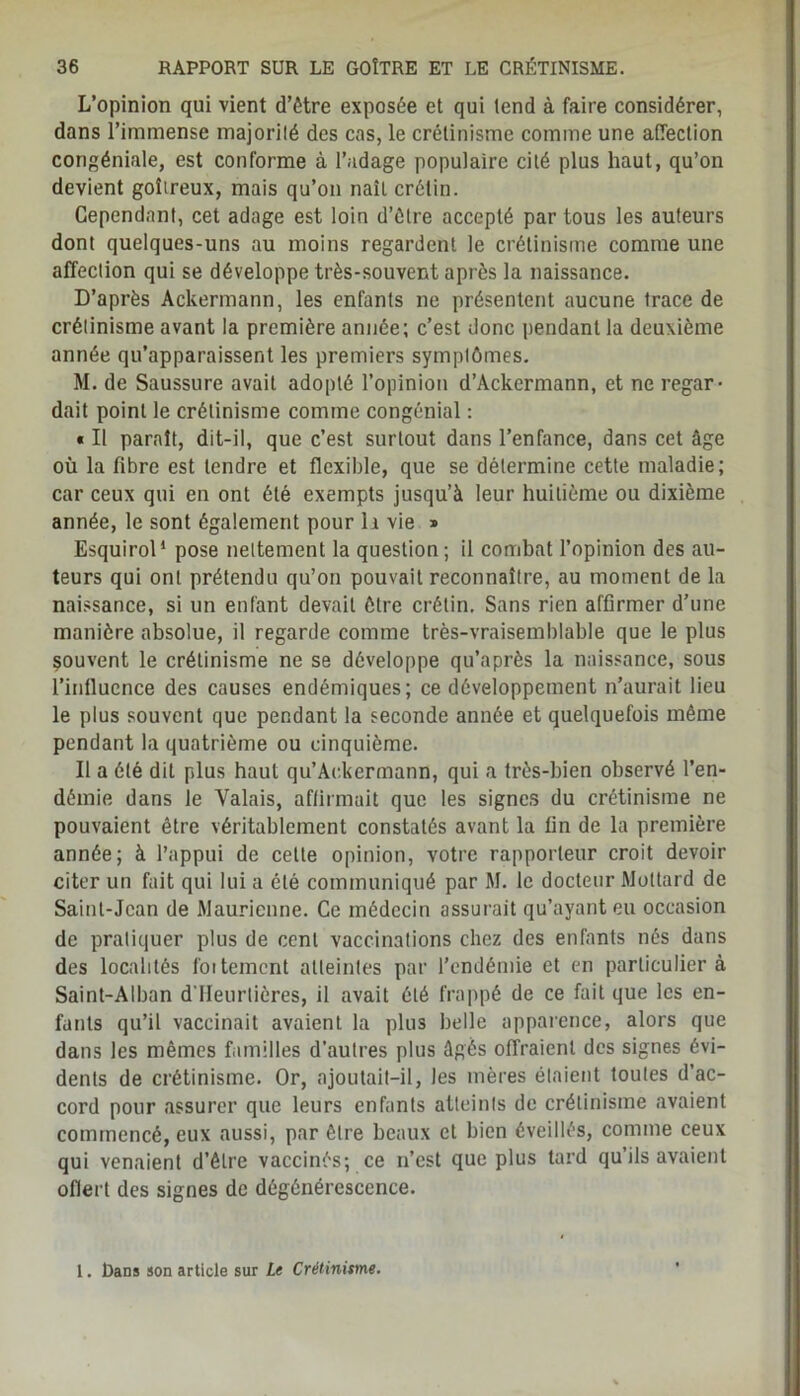 L’opinion qui vient d’ôtre exposée et qui tend à faire considérer, dans l’immense majorilé des cas, le crétinisme comme une affection congéniale, est conforme à l’adage populaire cité plus haut, qu’on devient goitreux, mais qu’on naît crétin. Cependant, cet adage est loin d’étre accepté par tous les auteurs dont quelques-uns au moins regardent le crétinisme comme une affection qui se développe très-souvent après la naissance. D’après Ackermann, les enfants ne présentent aucune trace de crétinisme avant la première année; c’est donc pendant la deuxième année qu’apparaissent les premiers symptômes. M. de Saussure avait adopté l’opinion d’Ackermann, et ne regar- dait point le crétinisme comme congénial : « Il paraît, dit-il, que c’est surtout dans l’enfance, dans cet âge où la fibre est tendre et flexible, que se détermine cette maladie; car ceux qui en ont été exempts jusqu’à leur huitième ou dixième année, le sont également pour la vie » Esquirol* pose nettement la question; il combat l’opinion des au- teurs qui ont prétendu qu’on pouvait reconnaître, au moment de la naissance, si un enfant devait ôtre crétin. Sans rien affirmer d’une manière absolue, il regarde comme très-vraisemblable que le plus souvent le crétinisme ne se développe qu’après la naissance, sous l’influence des causes endémiques; ce développement n’aurait lieu le plus souvent que pendant la seconde année et quelquefois même pendant la quatrième ou cinquième. Il a été dit plus haut qu’Ac.kcrmann, qui a très-bien observé l’en- démie dans le Valais, affirmait que les signes du crétinisme ne pouvaient être véritablement constatés avant la fin de la première année; à l’appui de cette opinion, votre rapporteur croit devoir citer un fait qui lui a été communiqué par M. le docteur Mottard de Saint-Jean de Maurienne. Ce médecin assurait qu’ayant eu occasion de pratiquer plus de cent vaccinations chez des enfants nés dans des localités foitemcnt atteintes par l’endémie et en particulier à Saint-Alban d’IIeurtières, il avait été frappé de ce fait que les en- fants qu’il vaccinait avaient la plus belle apparence, alors que dans les mêmes familles d'autres plus âgés offraient des signes évi- dents de crétinisme. Or, ajoutait-il, les mères étaient toutes d’ac- cord pour assurer que leurs enfants atteints de crétinisme avaient commencé, eux aussi, par être beaux et bien éveillés, comme ceux qui venaient d’être vaccinés; ce n’est que plus tard qu’ils avaient ofiert des signes de dégénérescence. 1. bans son article sur Le Crétinisme.