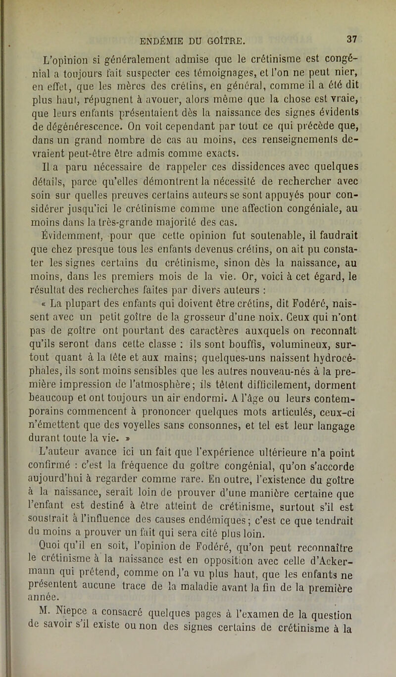 L’opinion si généralement admise que le crétinisme est congé- nial a toujours fait suspecter ces témoignages, et l’on ne peut nier, en effet, que les mères des crétins, en général, comme il a été dit plus haut, répugnent à avouer, alors même que la chose est vraie, que leurs enfants présentaient dès la naissance des signes évidents de dégénérescence. On voit cependant par tout ce qui précède que, dans un grand nombre de cas au moins, ces renseignements de- vraient peut-être être admis comme exacts. Il a paru nécessaire de rappeler ces dissidences avec quelques détails, parce qu’elles démontrent la nécessité de rechercher avec soin sur quelles preuves certains auteurs se sont appuyés pour con- sidérer jusqu’ici le crétinisme comme une affection congéniale, au moins dans la très-grande majorité des cas. Évidemment, pour que cette opinion fut soutenable, il faudrait que chez presque tous les enfants devenus crétins, on ait pu consta- ter les signes certains du crétinisme, sinon dès la naissance, au moins, dans les premiers mois de la vie. Or, voici à cet égard, le résultat des recherches faites par divers auteurs : « La plupart des enfants qui doivent être crétins, dit Fodéré, nais- sent avec un petit goitre de la grosseur d’une noix. Ceux qui n’ont pas de goitre ont pourtant des caractères auxquels on reconnaît qu’ils seront dans cette classe : ils sont bouffis, volumineux, sur- tout quant à la tête et aux mains; quelques-uns naissent hydrocé- phales, ils sont moins sensibles que les autres nouveau-nés à la pre- mière impression de l’atmosphère; ils tètent difficilement, dorment beaucoup et ont toujours un air endormi. A l’âge ou leurs contem- porains commencent à prononcer quelques mots articulés, ceux-ci n’émettent que des voyelles sans consonnes, et tel est leur langage durant toute la vie. » L’auteur avance ici un fait que l'expérience ultérieure n’a point confirmé : c’est la fréquence du goitre congénial, qu’on s’accorde aujourd’hui à regarder comme rare. En outre, l’existence du goitre à la naissance, serait loin de prouver d’une manière certaine que l’enfant est destiné à être atteint de crétinisme, surtout s’il est soustrait à l’influence des causes endémiques; c’est ce que tendrait du moins a prouver un fait qui sera cité plus loin. Quoi qu’il en soit, l’opinion de Fodéré, qu’on peut reconnaître le crétinisme à la naissance est en opposition avec celle d’Acker- mann qui prétend, comme on l’a vu plus haut, que les enfants ne présentent aucune trace de la maladie avant la fin de la première année. M. Niepce a consacré quelques pages à l’examen de la question de savoir s il existe ou non des signes certains de crétinisme à la