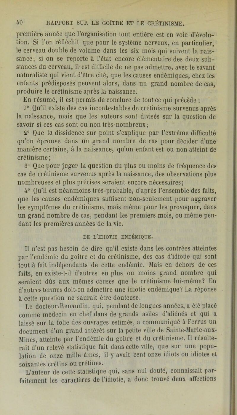 première année que l’organisation tout entière est en voie d’évolu- tion. Si l’on réfléchit que pour le système nerveux, en particulier, le cerveau double de volume dans les six mois qui suivent la nais- sance; si on se reporte à l’état encore élémentaire des deux sub- stances du cerveau, il-est difficile de ne pas admettre, avec le savant naturaliste qui vient d’être cité, que les causes endémiques, chez les enfants prédisposés peuvent alors, dans un grand nombre de cas, produire le crétinisme après la naissance. En résumé, il est permis de conclure de tout ce qui précède : 1° Qu’il existe des cas incontestables de crétinisme survenus après la naissance, mais que les auteurs sont divisés sur la question de savoir si ces cas sont ou non très-nombreux; 2° Que la dissidence sur point s’explique par l’extrême difficulté qu’on éprouve dans un grand nombre de cas pour décider d’une manière certaine, à la naissance, qu’un enfant est ou non atteint de crétinisme; 3° Que pour juger la question du plus ou moins de fréquence des cas de crétinisme survenus après la naissance, des observations plus nombreuses et plus précises seraient encore nécessaires; 4° Qu’il est néanmoins très-probable, d’après l’ensemble des faits, que les causes endémiques suffisent non-seulement pour aggraver les symptômes du crétinisme, mais même pour les provoquer, dans un grand nombre de cas, pendant les premiers mois, ou même pen- dant les premières années de la vie. DE L’IDIOTIE ENDÉMIQUE. Il n’est pas besoin de dire qu’il existe dans les contrées atteintes par l’endémie du goitre et du crétinisme, des cas d’idiotie qui sont tout à fait indépendants de cette endémie. Mais en dehors de ces faits, en existe-t-il d’autres en plus ou moins grand nombre qui seraient dûs aux mêmes causes que le crétinisme lui-même? En d’autres termes doit-on admettre une idiotie endémique? La réponse à cette question ne saurait être douteuse. Le docleur.Renaudin, qui, pendant de longues années, a été placé comme médecin en chef dans de grands asiles d’aliénés et qui a laissé sur la folie des ouvrages estimés, a communiqué à Ferrus un document d’un grand intérêt sur la petite ville de Sainte-Marie-aux- Mines, atteinte par l’endémie du goitre et du crétinisme. Il résulte- rait d’un relevé statistique fait dans cette ville, que sur une popu- lation de onze mille ûines, il y avait cent onze idiots ou idiotes et soixanles crétins ou crétines. L’auteur de celte statistique qui, sans nul douté, connaissait par- faitement les caractères de l’idiotie, a donc trouvé deux affections