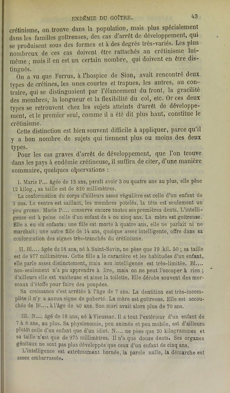 crétinisme, on trouve dans la population, mais plus spécialement dans les familles goitreuses, des cas d’arrêt de développement, qui se produisent sous des formes et à des degrés très-variés. Les plus nombreux de ces cas doivent être rattachés au crétinisme lui- même ; mais il en est un certain nombre, qui doivent en être dis- tingués. On a vu que Ferrus, à l’hospice de Sion, avait rencontre deux types de crétines, les unes courtes et trapues, les autres, au con- traire, qui se distinguaient par l’élancement du front, la gracilité des membres, la longueur et la flexibilité du col, etc. Or ces deux types se retrouvent chez les sujets atteints d’arrêt de développe- ment, et le premier seul, comme il a été dit plus haut, constitue le crétinisme. Cette distinction est bien souvent difficile à appliquer, parce qu’il y a bon nombre de sujets qui tiennent plus ou moins des deux types. Pour les cas graves d’arrêt de développement, que l’on trouve dans les pays à endémie crélineuse, il suffira de citer, d’une manière sommaire, quelques observations : I. Marie P... âgée de 13 ans, parait avoir 3 ou quatre ans au plus, elle pèse 12 kilog., sa taille est de 820 millimètres. La conformation du corps d’ailleurs assez régulière est celle d’un enfant de 3 ans. Le ventre est saillant, les membres potelés, la tête est seulement un peu grosse. Marie P.... conserve encore toutes sespremières dents. L’intelli- gence est à peine celle d’un enfant de 4 ou cinq ans. La mère est goitreuse. Elle a eu six enfants; une fille est morte à quatre ans, elle ne parlait ni ne marchait; une autre fille de 14 ans, quoique assez intelligente, offre dans sa conformation des signes très-tranchés du crétinisme. II. Bl.... âgée de 18 ans, né à Saint-Savin, ne pèse que 19 kil. 50 ; sa taille est de 977 millimètres. Cette fille a le caractère et les habitudes d’un enfant, elle parle assez distinctement, mais son intelligence est très-limitée. BL... non-seulement n’a pu apprendre à lire, mais on ne peut l’occuper à rien ; d’ailleurs elle est vaniteuse et aime la toilette. Elle dérobe souvent des mor- ceaux d’étoffe pour faire des poupées. Sa croissance s’est arrêtée à l’âge de 7 ans. La dentition est très-incom- plète il n’y a aucun signe de puberté. La mère est goitreuse. Elle est accou- chée de BL... à l’âge de 40 ans. Son mari avait alors plus de 70 ans. III. N.... âgé de 18 ans, né àVieussac. Il a tout l’extérieur d’un enfant de 7 a 8 ans, au plus. Sa physionomie, peu animée et peu mobile, est d’ailleurs plutôt celle d’un enfant que d’un idiot. N.... ne pèse que 20 kilogrammes et sa taille n’est que de 975 millimètres. Il n’a que douze dents. Ses organes génitaux ne sont pas plus développés que ceux d’un enfant de cinq ans. L’intelligence est extrêmement bornée, la parole nulle, la démarche est assez embarrassée.