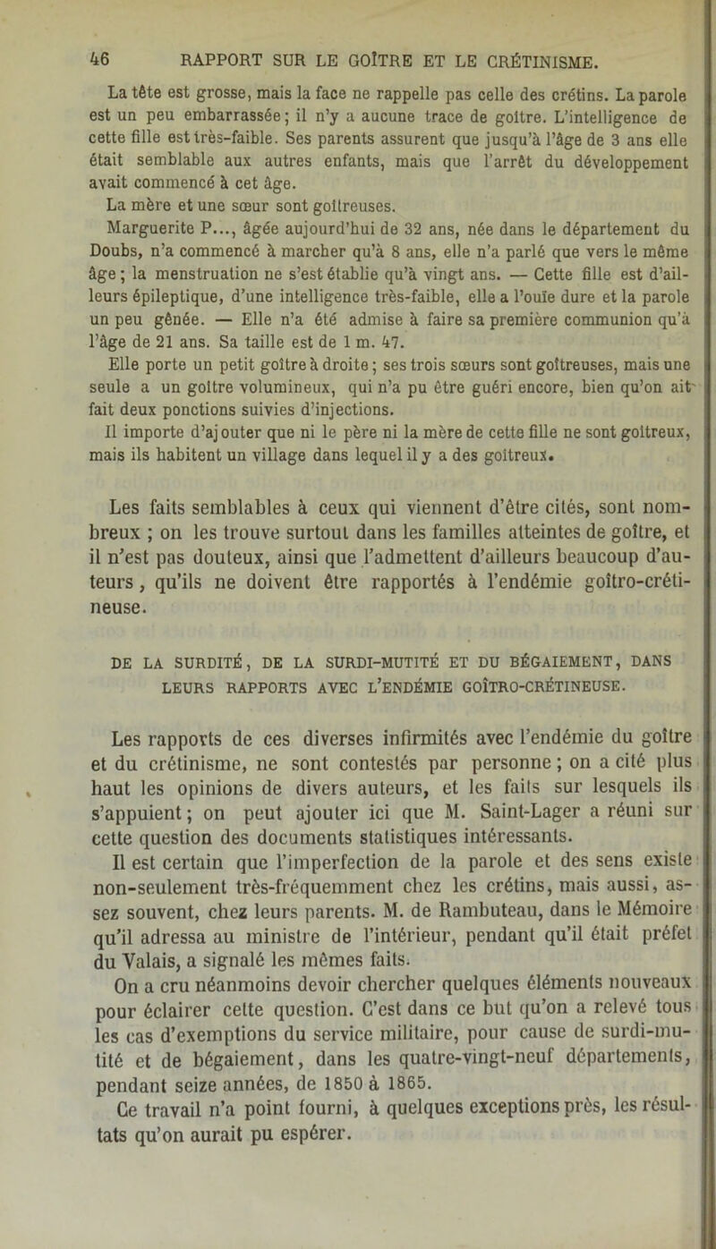 La tête est grosse, mais la face ne rappelle pas celle des crétins. La parole est un peu embarrassée ; il n’y a aucune trace de goitre. L’intelligence de cette fille est très-faible. Ses parents assurent que jusqu’à l’àge de 3 ans elle était semblable aux autres enfants, mais que l’arrêt du développement avait commencé à cet âge. La mère et une sœur sont goitreuses. Marguerite P..., âgée aujourd’hui de 32 ans, née dans le département du Doubs, n’a commencé à marcher qu’à 8 ans, elle n’a parlé que vers le même âge ; la menstruation ne s’est établie qu’à vingt ans. — Cette fille est d’ail- leurs épileptique, d’une intelligence très-faible, elle a l’ouïe dure et la parole un peu gênée. — Elle n’a été admise à faire sa première communion qu’à l’àge de 21 ans. Sa taille est de 1 m. 47. Elle porte un petit goitre à droite ; ses trois sœurs sont goitreuses, mais une seule a un goitre volumineux, qui n’a pu être guéri encore, bien qu’on ait' fait deux ponctions suivies d’injections. Il importe d’aj outer que ni le père ni la mère de cette fille ne sont goitreux, mais ils habitent un village dans lequel il y a des goitreux. Les faits semblables à ceux qui viennent d’être cités, sont nom- breux ; on les trouve surtout dans les familles atteintes de goitre, et il n’est pas douteux, ainsi que l’admettent d’ailleurs beaucoup d’au- teurs , qu’ils ne doivent être rapportés à l’endémie goîtro-créti- neuse. DE LA SURDITÉ, DE LA SURDI-MUTITÉ ET DU BÉGAIEMENT, DANS LEURS RAPPORTS AVEC L’ENDÉMIE GOÎTRO-CRÉTINEUSE. Les rapports de ces diverses infirmités avec l’endémie du goitre et du crétinisme, ne sont contestés par personne ; on a cité plus haut les opinions de divers auteurs, et les fails sur lesquels ils s’appuient ; on peut ajouter ici que M. Saint-Lager a réuni sur cette question des documents statistiques intéressants. Il est certain que l’imperfection de la parole et des sens existe non-seulement très-fréquemment chez les crétins, mais aussi, as- sez souvent, chez leurs parents. M. de Ramhuteau, dans le Mémoire qu’il adressa au ministre de l’intérieur, pendant qu’il était préfet du Valais, a signalé les mêmes faits. On a cru néanmoins devoir chercher quelques éléments nouveaux pour éclairer celte question. C’est dans ce but qu’on a relevé tous les cas d’exemptions du service militaire, pour cause de surdi-mu- tité et de bégaiement, dans les quatre-vingt-neuf départements, pendant seize années, de 1850 à 1865. Ce travail n’a point fourni, à quelques exceptions près, les résul- tats qu’on aurait pu espérer.