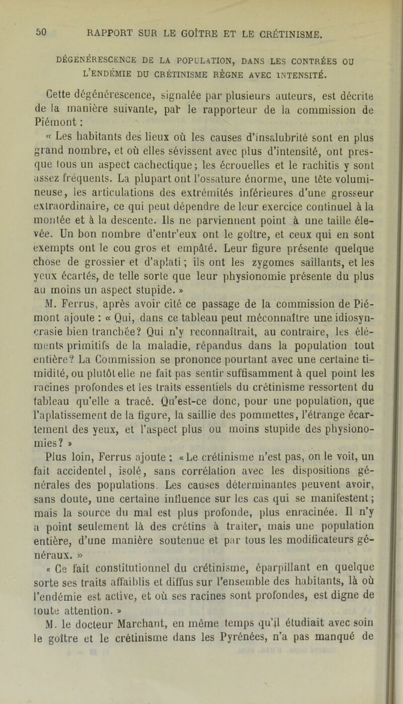 DÉGÉNÉRESCENCE DE LA POPULATION, DANS LES CONTRÉES OU L’ENDÉMIE DU CRÉTINISME RÈGNE AVEC INTENSITÉ. Cette dégénérescence, signalée par plusieurs auteurs, est décrite de la manière suivante, paT le rapporteur de la commission de Piémont : « Les habitants des lieux où les causes d’insalubrité sont en plus grand nombre, et où elles sévissent avec plus d’intensité, ont pres- que Ions un aspect cachectique; les écrouelles et le rachitis y sont assez fréquents. La plupart ont l’ossature énorme, une tête volumi- neuse, les articulations des extrémités inférieures d’une grosseur extraordinaire, ce qui peut dépendre de leur exercice continuel à la montée et à la descente. Ils ne parviennent point A une taille éle- vée. Un bon nombre d’entr’eux ont le goitre, et ceux qui en sont exempts ont le cou gros et empâté. Leur figure présente quelque chose de grossier et d’aplati ; ils ont les zygomes saillants, et les yeux écartés, de telle sorte que leur physionomie présente du plus au moins un aspect stupide. » M. Ferrus, après avoir cité ce passage de la commission de Pié- mont ajoute : « Qui, dans ce tableau peut méconnaître une idiosyn- crasie bien tranchée? Qui n’y reconnaîtrait, au contraire, les élé- ments primitifs de la maladie, répandus dans la population tout entière? La Commission se prononce pourtant avec une certaine ti- midité, ou plutôt elle ne fait pas sentir suffisamment à quel point les racines profondes et les traits essentiels du crétinisme ressortent du tableau quelle a tracé. Qu’est-ce donc, pour une population, que l’aplatissement de la figure, la saillie des pommettes, l’étrange écar- tement des yeux, et l’aspect plus ou moins stupide des physiono- mies? » Plus loin, Ferrus ajoute : «Le crétinisme n’est pas, on le voit, un fait accidentel, isolé, sans corrélation avec les dispositions gé- nérales des populations. Les causes déterminantes peuvent avoir, sans doute, une certaine influence sur les cas qui se manifestent ; mais la source du mal est plus profonde, plus enracinée. Il n’y a point seulement là des crétins à traiter, mais une population entière, d’une manière soutenue et par tous les modificateurs gé- néraux. » « Ce fait constitutionnel du crétinisme, éparpillant en quelque sorte ses traits affaiblis et diffus sur l’ensemble des habitants, là où l’endémie est active, et où ses racines sont profondes, est digne de toute attention. » M. le docteur Marchant, en même temps qu’il étudiait avec soin le goitre et le crétinisme dans les Pyrénées, n’a pas manqué de