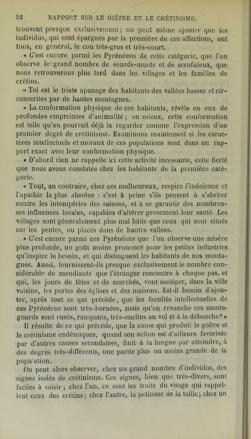 Irouvent presque exclusivement; on peut même ajouter que les individus, qui sont épargnés par la première de ces affections, ont tous, en général, le cou très-gros et très-court. « C’est encore parmi les Pyrénéens de cette catégorie, que l’on observe le grand nombre de sourds-muets et de scrofuleux, que nous retrouverons plus tard dans les villages et les familles de crétins. « Tel est le triste apanage des habitants des vallées basses et cir- conscrites par de hautes montagnes. « La conformation physique de ces habitants, révèle en eux de profondes empreintes d’animalité ; ou mieux, cette conformation est telle qu’on pourrait déjà la regarder comme l’expression d’un premier degré de crétinisme. Examinons maintenant si les carac- tères intellectuels et moraux de ces populations sont dans un rap- port exact avec leur conformation physique. « D’abord rien ne rappelle ici cette activité incessante, celle fierté que nous avons constatée chez les habitants de la première caté- gorie. « Tout, au contraire, chez ces malheureux, respire l’indolence et l'apathie la plus absolue : c’est à peine s’ils pensent à s’abriter contre les intempéries des saisons, et à se garantir des nombreu- ses influences locales, capables d’altérer gravement leur santé. Les villages sont généralement plus mal bâtis que ceux qui sont situés sur les pentes, ou placés dans de hautes vallées. « C’est encore parmi ces Pyrénéens que l’on observe une misère plus profonde, un goût moins prononcé pour les petites industries qu’inspire le besoin, et qui distinguent les habitants de nos monta- gnes. Aussi, fournissent-ils presque exclusivement le nombre con- sidérable. de mendiants que l’étranger rencontre à chaque pas, et qui, les jours de fêtes et de marchés, vont assiéger, dans la ville voisine, les portes des églises et des maisons. Est-il besoin d’ajou- ter, après tout ce qui précède, que les facultés intellectuelles de ces Pyrénéens sont très-bornées, mais qu’en revanche ces monta- gnards sont rusés, rampants, très-enclins au vol et à la débauche? » Il résulte de ce qui précède, que la cause qui produit le goitre et le crétinisme endémiques, quand son action est d’ailleurs favorisée par d’autres causes secondaires, finit à la longue par atteindre, à des degrés très-différents, une partie plus ou moins grande de la population. On peut alors observer, chez un grand nombre d’individus, des signes isolés de crétinisme. Ces signes, bien que très-divers, sont faciles à saisir; chez l’un, ce sont les traits du visage qui rappel- lent ceux des crétins; chez l’autre, la petitesse de la taille; chez un