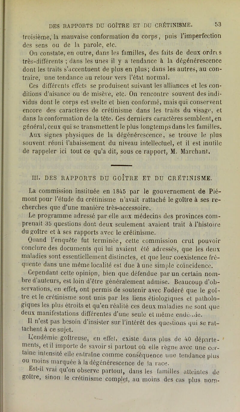 troisième, la mauvaise conformation du corps, puis l’imperfection des sens ou de la parole, etc. On constate, en outre, dans les familles, des faits de deux ordres très-différents ; dans les unes il y a tendance à la dégénérescence dont les traits s’accentuent de plus en plus; dans les autres, au con- traire, une tendance au retour vers l’état normal. Ces différents effets se produisent suivant les alliances et les con- ditions d’aisance ou de misère, etc. On rencontre souvent des indi- vidus dont le corps est svelte et bien conformé, mais qui conservent encore des caractères de crétinisme dans les traits du visage, et dans la conformation de la tête. Ces derniers caractères semblent, en général, ceux qui se transmettent le plus longtemps dans les familles. Aux signes physiques de la dégénérescence, se trouve le plus souvent réuni l’abaissement du niveau intellectuel, et il est inutile de rappeler ici tout ce qu’a dit, sous ce rapport, M. Marchant. III. DES RAPPORTS DU GOÎTRE ET DU CRÉTINISME. La commission instituée en 1845 par le gouvernement de Pié- mont pour l’étude du crétinisme n’avait rattaché le goitre à ses re- cherches que d’une manière très-accessoire. Le programme adressé par elle aux médecins des provinces com- prenait 35 questions dont deux seulement avaient trait à l’histoire du goitre et à ses rapports avec le crétinisme. Quand l'enquête fut terminée, cette commission crut pouvoir conclure des documents qui lui avaient été adressés, que les deux maladies sont essentiellement distinctes, et que leur coexistence fré- quente dans une même localité est due à une simple coïncidence. Cependant celte opinipn, bien que défendue par un certain nom- bre d’auteurs, est loin d’être généralement admise. Beaucoup d’ob- servations, en effet, ont permis de soutenir avec Fodéré que le goi- tre et le crétinisme sont unis par les liens étiologiques et patholo- giques les plus étroits et qu’en réalité ces deux maladies ne sont que deux manifestations différentes d’une seule el même ende.nie. Il n’est pas besoin d’insister sur l’intérêt des questions qui se rat- tachent à ce sujet. Llendémie goitreuse, en effet, existe dans plus de 40 départe- ments, et il importe de savoir si partout où elle règne avec une cer- taine intensité elle entraîne comme conséquence une tendance plus ou moins marquée à la dégénérescence de la race. Est-il vrai qu’on observe partout, dans les familles atteintes de goitre, sinon le crétinisme complet, au moins des cas plus nom-