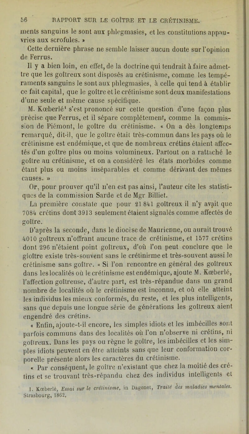 menls sanguins le sont aux plilegmasies, et les constitutions appau- vries aux scrofules. » Cette dernière phrase ne semble laisser aucun doute sur l’opinion de Ferrus. Il y a bien loin, en effet, de la doctrine qui tendrait à faire admet- tre que les goitreux sont disposés au crétinisme, comme les tempé- raments sanguins le sont aux plilegmasies, à celle qui tend à établir ce fait capital, que le goitre et le crétinisme sont doux manifestations d’une seule et même cause spécifique. M. Kœberlé1 s’est prononcé sur celte question d’une façon plus précise que Ferrus, et il sépare complètement, comme la commis- sion de Piémont, le goitre du crétinisme. « On a dès longtemps remarqué, dit-il, que le goitre était très-commun dans les pays où le crétinisme est endémique, et que de nombreux crétins étaient affec- tés d’un goitre plus ou moins volumineux. Partout on a rattaché le goitre au crétinisme, et on a considéré les états morbides comme étant plus ou moins inséparables et comme dérivant des mêmes causes. » Or, pour prouver qu’il n’en est pas ainsi, l’auteur cite les statisti- ques de la commission Sarde et de Mgr Billiet. La première constate que pour 21841 goitreux il n’y avait que 7084 crétins dont 3913 seulement étaient signalés comme affectés de goitre. D’après la seconde, dans le diocèse de Maurienne, ou aurait trouvé 4010 goitreux n’offrant aucune trace de crétinisme, et 1577 crétins dont 296 n’étaient point goitreux, d’où l’on peut conclure que le gloître existe très-souvent sans le crétinisme et très-souvent aussi le crétinisme sans goitre. « Si l’on rencontre en général des goitreux dans les localités où le crétinisme est endémique, ajoute M. Kœberlé, l’affection goitreuse, d’autre part, est très-répandue dans un grand nombre de localités où le crétinisme est inconnu, et où elle atteint les individus les mieux conformés, du reste, et les plus intelligents, sans que depuis une longue série de générations les goitreux aient engendré des crétins. « Enfin, ajoute-t-il encore, les simples idiots et les imbécilles sont parfois communs dans des localités où l’on n’observe ni crétins, ni goitreux. Dans les pays ou règne le goitre, les imbécilles et les sim- ples idiots peuvent en être atteints sans que leur conformation cor- porelle présente alors les caractères du crétinisme. « Par conséquent, le goitre n’existant que chez la moitié des cré- tins et se trouvant très-répandu chez des individus intelligents et I. Kœberlé, Essai sur le crétinisme, in Dagonet, Traité des maladies mentales. Strasbourg, 1862,