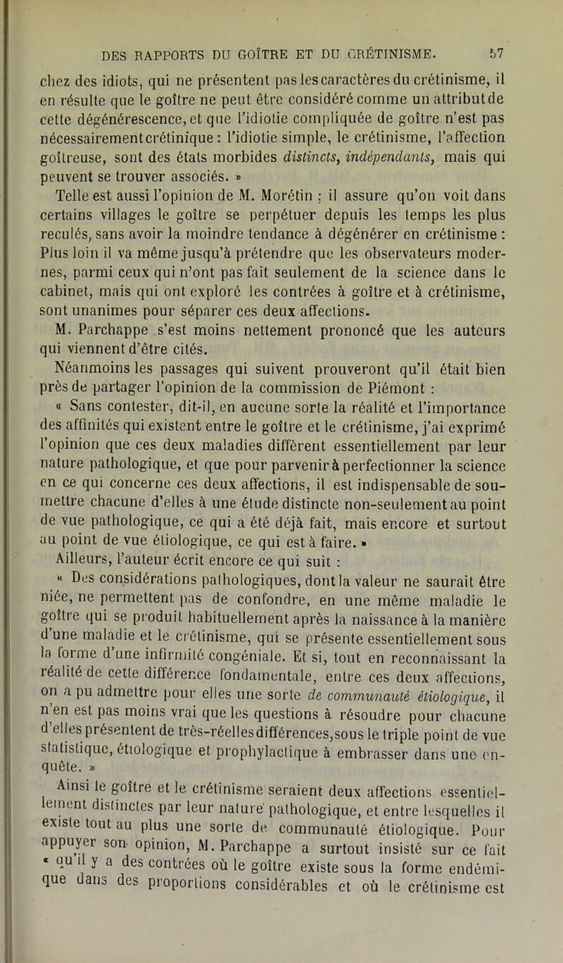 chez des idiots, qui ne présentent pas les caractères du crétinisme, il en résulte que le goître ne peut être considéré comme un attribut de celte dégénérescence,et que l’idiotie compliquée de goître n’est pas nécessairementcrétinique : l’idiotie simple, le crétinisme, l’affection goitreuse, sont des étals morbides distincts, indépendants, mais qui peuvent se trouver associés. » Telle est aussi l’opinion de M. Morétin : il assure qu’on voit dans certains villages le goître se perpétuer depuis les temps les plus reculés, sans avoir la moindre tendance à dégénérer en crétinisme : Plus loin il va même jusqu’à prétendre que les observateurs moder- nes, parmi ceux qui n’ont pas fait seulement de la science dans le cabinet, mais qui ont exploré les contrées à goître et à crétinisme, sont unanimes pour séparer ces deux affections. M. Parchappe s’est moins nettement prononcé que les auteurs qui viennent d’être cités. Néanmoins les passages qui suivent prouveront qu’il était bien près de partager l’opinion de la commission de Piémont : « Sans contester, dit-il, en aucune sorte la réalité et l’importance des affinités qui existent entre le goître et le crétinisme, j’ai exprimé l’opinion que ces deux maladies diffèrent essentiellement par leur nature pathologique, et que pour parvenir à perfectionner la science en ce qui concerne ces deux affections, il est indispensable de sou- mettre chacune d’elles à une étude distincte non-seulement au point de vue pathologique, ce qui a été déjà fait, mais encore et surtout au point de vue étiologique, ce qui est à faire. » Ailleurs, l’auteur écrit encore ce qui suit : « Des considérations pathologiques, dont la valeur ne saurait être niée, ne permettent pas de confondre, en une même maladie le goître qui se produit habituellement après la naissance à la manière dune maladie et le crétinisme, qui se présente essentiellement sous la tonne d une infirmité congéniale. Et si, tout en reconnaissant la réalité de cette différence fondamentale, entre ces deux affeciions, on a pu admettre pour elles une sorte de communauté étiologique, il n en est pas moins vrai que les questions à résoudre pour chacune d elles présentent de très-réel!esdifférences,sous le triple point de vue statistique, étiologique et prophylactique à embrasser dans une en- quête. » Ainsi le goître et le crétinisme seraient deux affections essentiel- ement distinctes par leur nature pathologique, et entre lesquelles il existe tout au plus une sorte de communauté étiologique. Pour appuyer son opinion, M. Parchappe a surtout insisté sur ce fait « ou 1 y a des contrées où le goître existe sous la forme endémi- que dans des proportions considérables et où le crétinisme est
