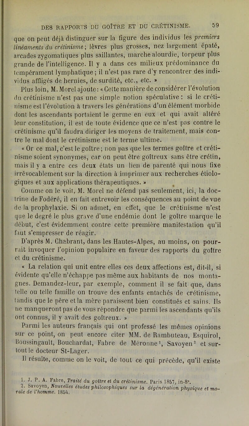 que on peut déjà distinguer sur la figure des individus les premiers linéaments du crétinisme ; lèvres plus grosses, nez largement épaté, arcades zygomatiques plus saillantes, marche alourdie, torpeur plus grande de l’intelligence. Il y a dans ces milieux prédominance du tempérament lymphatique ; il n’est pas rare d’y rencontrer des indi- vidus affligés de hernies, de surdité, etc., etc. » Plus loin, M. Morel ajoute : « Cette manière de considérer l’évolution du crétinisme n’est pas une simple notion spéculative: si le créti- nisme est l’évolution à travers les générations d’un élément morbide dont les ascendants portaient le germe en eux et qui avait altéré leur constitution, il est de toute évidence que ce n’est pas contre le crétinisme qu’il faudra diriger les moyens de traitement, mais con- tre le mal dont le crétinisme est le terme ultime. « Or ce mal, c’est le goitre; non pas que les termes goitre et créti- nisme soient synonymes, car on peut être goitreux sans être crétin, mais il y a entre ces deux états un lien de parenté qui nous fixe irrévocablement sur la direction à imprimer aux recherches étiolo- giques et aux applications thérapeutiques. » Comme on le voit, M. Morel ne défend pas seulement, ici, la doc- trine deFodéré, il en fait entrevoir les conséquences au point de vue de la prophylaxie. Si on admet, en effet, que le crétinisme n’est que le degré le plus grave d’une endémie dont le goitre marque le début, c’est évidemment contre celte première manifestation qu’il faut s’empresser de réagir. D’après M. Chabrant, dans les Hautes-Alpes, au moins, on pour- rait invoquer l’opinion populaire en faveur des rapports du goitre et du crétinisme. « La relation qui unit entre elles ces deux affections est, dit-il, si évidente qu’elle n’échappe pas même aux habitants de nos monta- gnes. Demandez-leur, par exemple, comment il se fait que, dans telle ou telle famille on trouve des enfants entachés de crétinisme, tandis que le père et la mère paraissent bien constitués et sains. Ils ne manqueront pas de vous répondre que parmi les ascendants qu’ils ont connus, il y avait des goitreux. » Parmi les auteurs français qui ont professé les mêmes opinions sur ce point, on peut encore citer MM. de Rnmbuteau, Esquirol, houssingault, Bouchardat, Fabre de Méronne1, Savoyen2 et sur- tout le docteur St-Lager. Il résulte, comme on le voit, de tout ce qui précède, qu’il existe !■ P- A- Fabre, Traité du goitre et du crétinisme. Paris 1857, in-8”. 2. Savoyen, Nouvelles études philosophiques sur la dégénération physique et mo- rale de l homme. 1854.