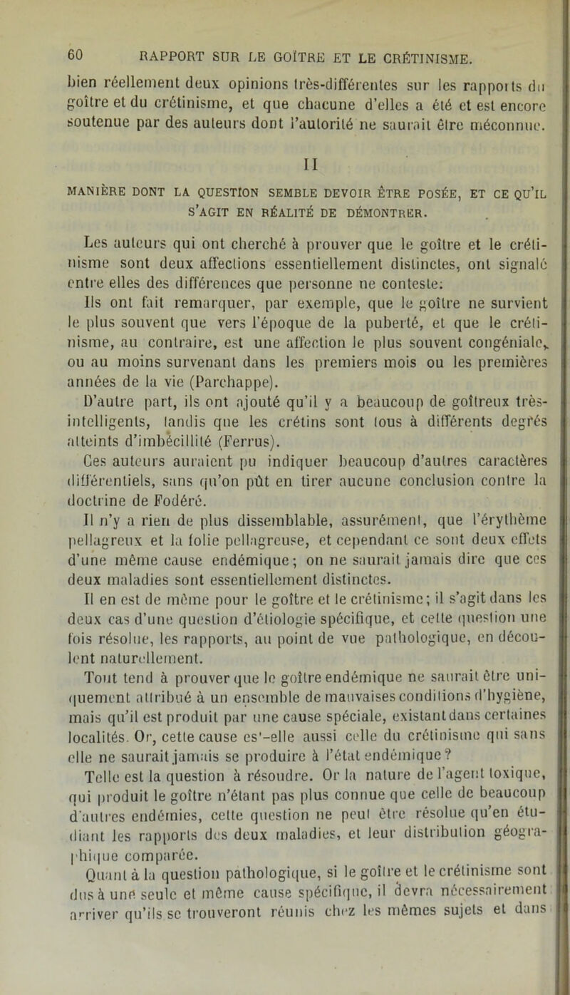 bien réellement deux opinions très-différentes sur les rapports du goitre et du crétinisme, et que chacune d’elles a été et est encore soutenue par des auteurs dont i’aulorilé ne saurait être méconnue. MANIÈRE DONT LA QUESTION SEMBLE DEVOIR ÊTRE POSÉE, ET CE QU’lL S’AGIT EN RÉALITÉ DE DÉMONTRER. Les auteurs qui ont cherché à prouver que le goitre et le créti- nisme sont deux affections essentiellement distinctes, ont signalé entre elles des différences que personne ne conteste: Ils ont fait remarquer, par exemple, que le goitre ne survient , le plus souvent que vers l’époque de la puberté, et que le créli- i nisme, au contraire, est une affection le plus souvent congénialev \ ou au moins survenant dans les premiers mois ou les premières i années de la vie (Parchappe). D’autre part, ils ont ajouté qu’il y a beaucoup de goitreux très- j intelligents, tandis que les crétins sont tous à différents degrés atteints d’imbécillité (Ferrus). Ces auteurs auraient pu indiquer beaucoup d’autres caractères différentiels, sans qu’on pût en tirer aucune conclusion contre la doctrine de Fodéré. Il n’y a rien de plus dissemblable, assurément, que l’érythème pellagreux et la folie pellagreuse, et cependant ce sont deux effets d’une même cause endémique; on ne saurait jamais dire que ces deux maladies sont essentiellement distinctes. Il en est de même pour le goitre et le crétinisme; il s’agit dans les deux cas d’une question d’étiologie spécifique, et celle question une fois résolue, les rapports, au point de vue pathologique, en décou- lent naturellement. Tout tend à prouver que le goitre endémique ne saurait être uni- quement attribué à un ensemble de mauvaises conditions d’hygiène, mais qu’il est produit par une cause spéciale, existant dans certaines localités. Or, cette cause es'—elle aussi celle du crétinisme qui sans elle ne saurait jamais se produire à l’état endémique? Telle est la question à résoudre. Or la nature de l’agent toxique, qui produit le goitre n’étant pas plus connue que celle de beaucoup d’autres endémies, celte question ne peut être résolue qu’en étu- diant les rapports des deux maladies, et leur distribution géogra- I phique comparée. Quant à la question pathologique, si le goitre et le crétinisme sont j dus à une seule et même cause spécifique, il devra nécessairement I arriver qu’ils.se trouveront réunis chez les mêmes sujets et dans I