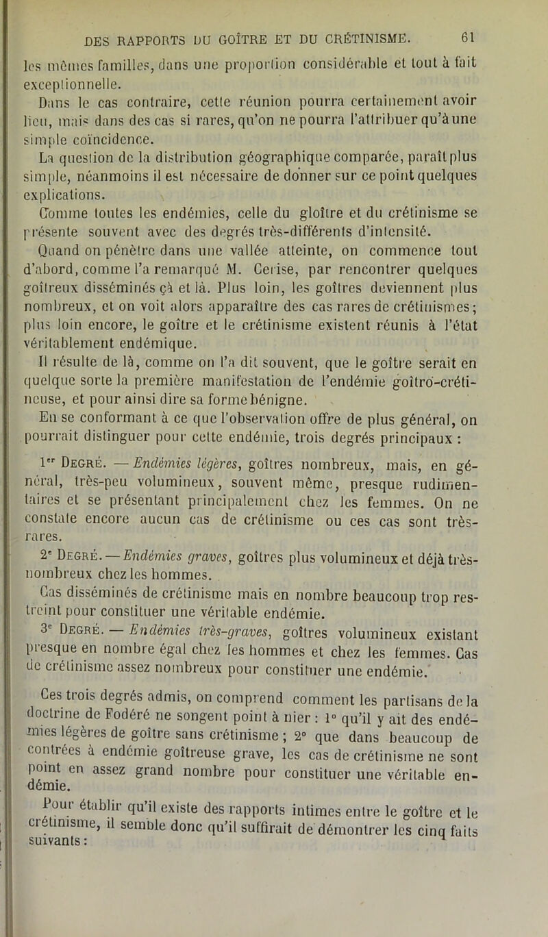 les mômes familles, clans une proportion considérable et tout à fait excepiionnelle. Dans le cas contraire, cetle réunion pourra certainement avoir lieu, mais dans des cas si rares, qu’on ne pourra l’attribuer qu’à une simple coïncidence. La queslion de la distribution géographique comparée, paraît plus simple, néanmoins il est nécessaire de donner sur ce point quelques explications. Comme toutes les endémies, celle du gloître et du crétinisme se présente souvent avec des degrés très-différents d’inlensité. Quand on pénètre dans une vallée atteinte, on commence tout d’abord, comme l’a remarqué M. Cerise, par rencontrer quelques goitreux disséminés çà et là. Plus loin, les goitres deviennent plus nombreux, et on voit alors apparaître des cas rares de crétinismes; plus loin encore, le goitre et le crétinisme existent réunis à l’état véritablement endémique. Il résulte de là, comme on l’a dit souvent, que le goitre serait en quelque sorte la première manifestation de l’endémie goîtro-créti- ncuse, et pour ainsi dire sa forme bénigne. En se conformant à ce que l’observation offre de plus général, on pourrait distinguer pour cette endémie, trois degrés principaux : 1 Degré. — Endémies légères, goitres nombreux, mais, en gé- néral, très-peu volumineux, souvent même, presque rudimen- taires et se présentant principalement chez les femmes. On ne constate encore aucun cas de crétinisme ou ces cas sont très- rares. 2' Degré. —Endémies graves, goitres plus volumineux et déjà très- nombreux chez les hommes. Cas disséminés de crétinisme mais en nombre beaucoup trop res- treint pour constituer une véritable endémie. 3e Degré. — Endémies très-graves, goitres volumineux existant piesque en nombre égal chez les hommes et chez les femmes. Cas de crétinisme assez nombreux pour constituer une endémie. Ces tiois degrés admis, on comprend comment les partisans delà doctrine de Fodéré ne songent point à nier : 1° qu’il y ait des endé- mies légères de goitre sans crétinisme ; 2° que dans beaucoup de contrées à endémie goitreuse grave, les cas de crétinisme ne sont point en assez grand nombre pour constituer une véritable en- démie. Four établir qu’il existe des rapports intimes entre le goitre et le cr tinisme, il seinule donc qu’il suffirait de démontrer les cinq faits 8111 VQn tC • *