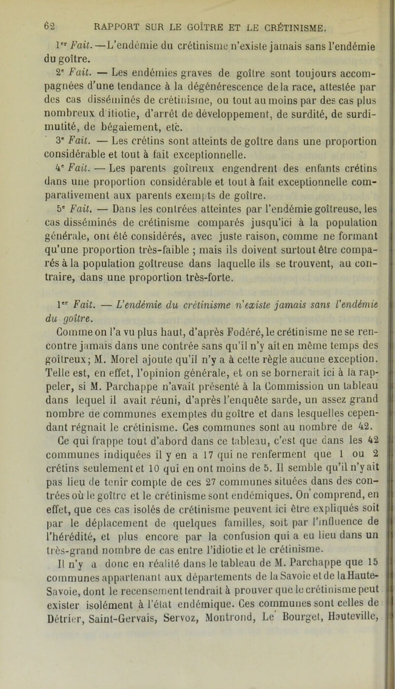 1er Fait. —L’endémie du crétinisme n’existe jamais sans l’endémie du goitre. 2' Fait. — Les endémies graves de goitre sont toujours accom- pagnées d’une tendance à la dégénérescence delà race, attestée par des cas disséminés de crétinisme, ou tout au moins par des cas plus nombreux d iliotie, d’arrêt de développement, de surdité, de surdi- mutité, de bégaiement, etc. 3 Fait. — Les crétins sont atteints de goitre dans une proportion considérable et tout à tait exceptionnelle. 4' Fait. — Les parents goitreux engendrent des enfants crétins dans une proportion considérable et tout à fait exceptionnelle com- parativement aux parents exempts de goitre. 5' Fait. — Dans les contrées atteintes par l’er.démie goitreuse, les cas disséminés de crétinisme comparés jusqu’ici à la population générale, ont été considérés, avec juste raison, comme ne formant qu’une proportion très-faible ; mais ils doivent surtout être compa- rés à la population goitreuse dans laquelle ils se trouvent, au con- traire, dans une proportion très-forte. 1er Fait. — L'endémie du crétinisme n'existe jamais sans l'endémie du goitre. Gomme on l’a vu plus haut, d’après Fodéré, le crétinisme ne se ren- contre jamais dans une contrée sans qu’il n’y ait en môme temps des goitreux; M. Morel ajoute qu’il n’y a à cette règle aucune exception. Telle est, en effet, l’opinion générale, et on se bornerait ici à la rap- peler, si M. Parchappe n’avait présenté à la Commission un tableau dans lequel il avait réuni, d’après l’enquête sarde, un assez grand nombre de communes exemptes du goitre et dans lesquelles cepen- dant régnait le crétinisme. Ces communes sont au nombre de 42. Ce qui frappe tout d’abord dans ce tableau, c’est que dans les 42 communes indiquées il y en a 17 qui ne renferment que 1 ou 2 crétins seulement et 10 qui en ont moins de 5. Il semble qu’il n’y ait pas lieu de tenir compte de ces 27 communes situées dans des con- trées où le goitre et le crétinisme sont endémiques. On comprend, en effet, que ces cas isolés de crétinisme peuvent ici être expliqués soit par le déplacement de quelques familles, soit par l'influence de l’hérédité, et plus encore par la confusion qui a eu lieu dans un très-grand nombre de cas entre l’idiotie et le crétinisme. Il n’y a donc en réalité dans le tableau de M. Parchappe que 15 communes appartenant aux départements de la Savoie et de la Haute- Savoie, dont le recensement tendrait à prouver que le crétinisme peut exister isolément à l’état endémique. Ces communes sont celles de Détrier, Saint-Gervais, Servoz, Montrond, Le' Bourget, Ilauteville,