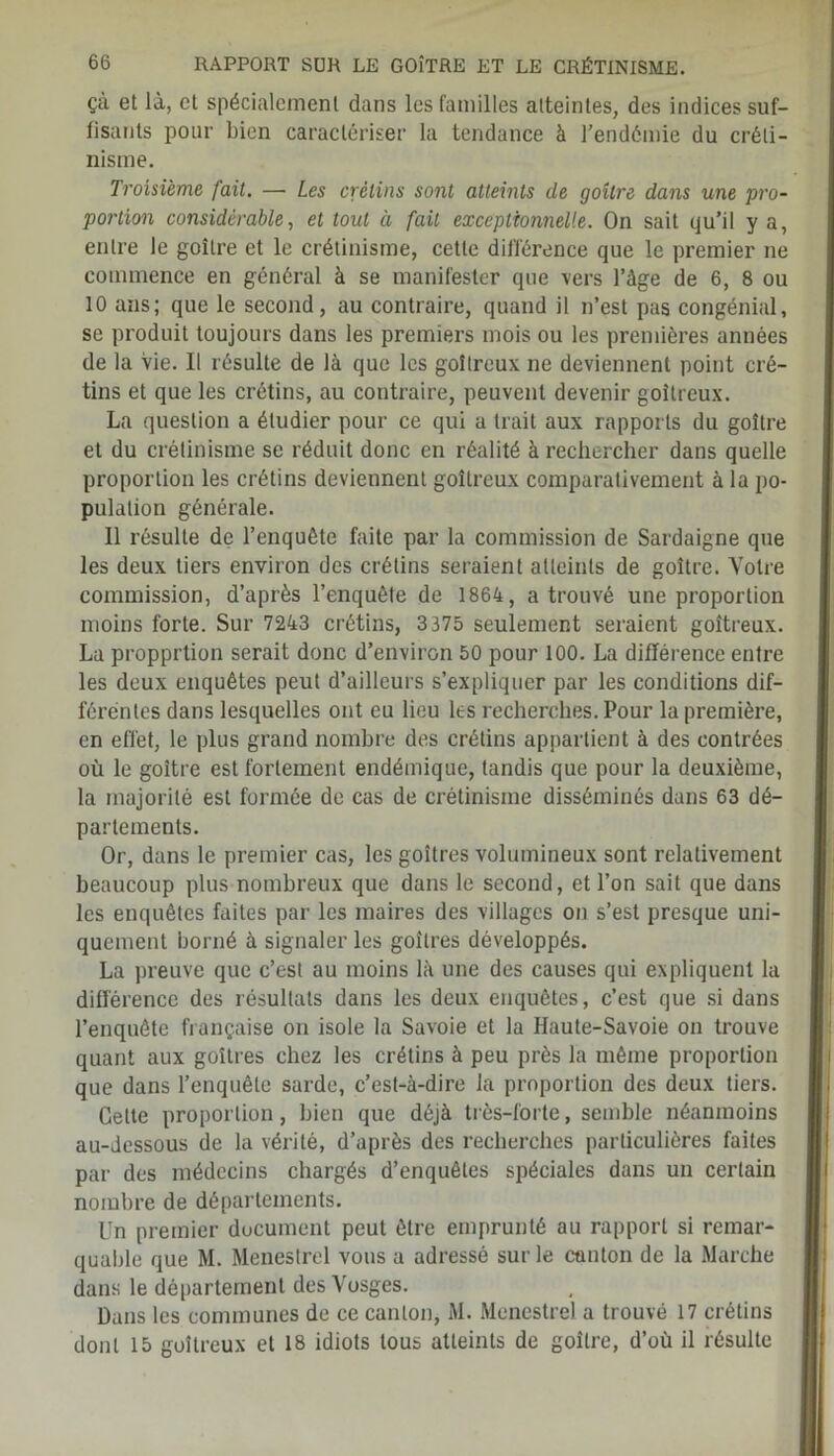 çà et là, et spécialement dans les familles atteintes, des indices suf- fisants pour bien caractériser la tendance à l’endémie du créti- nisme. Troisième fait. — Les crétins sont atteints de goitre dans une pro- portion considérable, et tout à fait exceptionnelle. On sait qu’il y a, entre le goitre et le crétinisme, cette différence que le premier ne commence en général à se manifester que vers l’àge de 6, 8 ou 10 ans; que le second, au contraire, quand il n’est pas congénial, se produit toujours dans les premiers mois ou les premières années de la vie. Il résulte de là que les goitreux, ne deviennent point cré- tins et que les crétins, au contraire, peuvent devenir goitreux. La question a étudier pour ce qui a trait aux rapports du goitre et du crétinisme se réduit donc en réalité à rechercher dans quelle proportion les crétins deviennent goitreux comparativement à la po- pulation générale. Il résulte de l’enquête faite par la commission de Sardaigne que les deux tiers environ des crétins seraient atteints de goitre. Votre commission, d’après l’enquête de 1864, a trouvé une proportion moins forte. Sur 7243 crétins, 3375 seulement seraient goitreux. La propprtion serait donc d’environ 50 pour 100. La différence entre les deux enquêtes peut d’ailleurs s’expliquer par les conditions dif- férentes dans lesquelles ont eu lieu les recherches. Pour la première, en effet, le plus grand nombre des crétins appartient à des contrées où le goitre est fortement endémique, tandis que pour la deuxième, la majorité est formée de cas de crétinisme disséminés dans 63 dé- partements. Or, dans le premier cas, les goitres volumineux sont relativement beaucoup plus nombreux que dans le second, et l’on sait que dans les enquêtes faites par les maires des villages on s’est presque uni- quement borné à signaler les goitres développés. La preuve que c’est au moins là une des causes qui expliquent la différence des résultats dans les deux enquêtes, c’est que si dans l’enquête française on isole la Savoie et la Haute-Savoie on trouve quant aux goitres chez les crétins à peu près la même proportion que dans l’enquête sarde, c’est-à-dire la proportion des deux tiers. Celte proportion, bien que déjà très-forte, semble néanmoins au-dessous de la vérité, d’après des recherches particulières faites par des médecins chargés d’enquêtes spéciales dans un certain nombre de départements. Un premier document peut être emprunté au rapport si remar- quable que M. Ménestrel vous a adressé sur le canton de la Marche dans le département des Vosges. Dans les communes de ce canton, M. Ménestrel a trouvé 17 crétins dont 15 goitreux et 18 idiots tous atteints de goitre, d’où il résulte