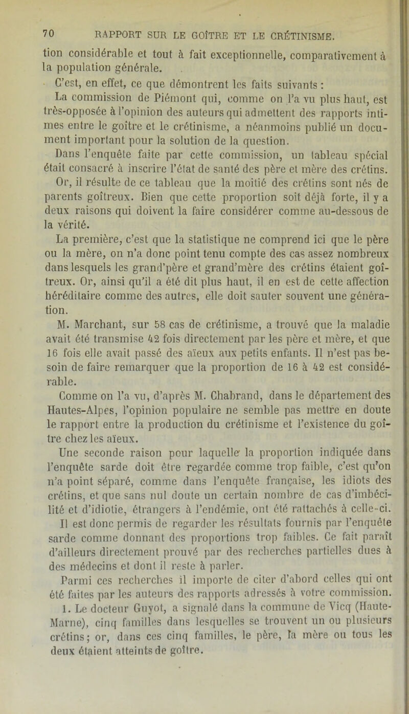 tion considérable et tout à fait exceptionnelle, comparativement à la population générale. C’est, en effet, ce que démontrent les faits suivants : La commission de Piémont qui, comme on l’a vu plus haut, est très-opposée à l’opinion des auteurs qui admettent des rapports inti- mes entre le goitre et le crétinisme, a néanmoins publié un docu- ment important pour la solution de la question. Dans l’enquête faite par cette commission, un tableau spécial était consacré à inscrire l’état de santé des père et mère des crétins. Or, il résulte de ce tableau que la moitié des crétins sont nés de parents goitreux. Bien que cette proportion soit déjà forte, il y a deux raisons qui doivent la faire considérer comme au-dessous de la vérité. La première, c’est que la statistique ne comprend ici que le père ou la mère, on n’a donc point tenu compte des cas assez nombreux dans lesquels les grand’père et grand’mère des crétins étaient goi- treux. Or, ainsi qu’il a été dit plus haut, il en est de cette affection héréditaire comme des autres, elle doit sauter souvent une généra- tion. M. Marchant, sur 58 cas de crétinisme, a trouvé que la maladie avait été transmise 42 fois directement par les père et mère, et que 16 fois elle avait passé des aïeux aux petits enfants. Il n’est pas be- soin de faire remarquer que la proportion de 16 à 42 est considé- rable. Comme on l’a vu, d’après M. Chabrand, dans le département des Hautes-Alpes, l’opinion populaire ne semble pas mettre en doute le rapport entre la production du crétinisme et l’existence du goi- tre chez les aïeux. Une seconde raison pour laquelle la proportion indiquée dans l’enquête sarde doit être regardée comme trop faible, c’est qu’on n’a point séparé, comme dans l’enquête française, les idiots des crétins, et que sans nul doute un certain nombre de cas d’imbéci- lité et d’idiotie, étrangers à l’endémie, ont été rattachés à celle-ci. Il est donc permis de regarder les résultats fournis par l’enquête sarde comme donnant des proportions trop faibles. Ce fait paraît d’ailleurs directement prouvé par des recherches partielles dues à des médecins et dont il reste à parler. Parmi ces recherches il importe de citer d’abord celles qui ont été faites par les auteurs des rapports adressés à votre commission. 1. Le docteur Guyot, a signalé dans la commune de Yicq (Haute- Marne), cinq familles dans lesquelles se trouvent un ou plusieurs crétins; or, dans ces cinq familles, le père, la mère ou tous les deux étaient atteints de goitre.