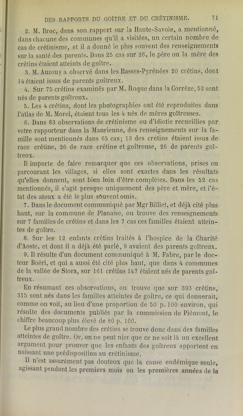 2. M. Broc, dans son rapport sur la Haute-Savoie, a mentionné, dans chacune des communes qu’il a visitées, un certain nombre de cas de crétinisme, et il a donné le plus souvent des renseignements sur la santé des parents. Dans 25 cas sur 26, le père ou la mère des crétins étaient atteints de goitre. 3. M. Auzouy a observé dans les Basses-Pyrénées 20 crétins, dont 14 étaient issus de parents goitreux. 4. Sur 75 crétins examinés par M. Roque dans la Corrèze, 52 sont nés de parents goîlreux. 5. Les 4 crétins, dont les photographies ont été reproduites dans l’atlas de M. Morel, étaient tous les 4 nés de mères goitreuses. 6. Dans 83 observations de crétinisme ou d’idiotie recueillies par votre rapporteur dans la Maurienne, des renseignements sur la fa- mille sont mentionnés dans 65 cas; 13 des crétins étaient issus de race crétine, 26 de race crétine et goitreuse, 26 de parents goi- treux. Il importe de faire remarquer que ces observations, prises en parcourant les villages, si elles sont exactes dans les résultats qu’elles donnent, sont bien loin d’être complètes. Dans les 52 cas mentionnés, il s’agit presque uniquement des père et mère, et l’é- tat des aïeux a été le plus souvent omis. 7. Dansle document communiqué par MgrBilliet, et déjà cité plus haut, sur la commune de Planaise, on trouve des renseignements sur 7 familles de crétins et dans les 7 cas ces familles étaient attein- tes de goitre. 8. Sur les 12 enfants crétins traités à l’hospice de la Charité d’Aoste, et dont il a déjà été parlé, 9 avaient des parents goitreux. 9. Il résulte d’un document communiqué à M. Fabre, parle doc- teur Boëri, et qui a aussi été cité plus haut, que dans 4 communes de la vallée de Stora, sur 161 crétins 147 étaient nés de parents goi- treux. En résumant ces observations, on trouve que sur 393 crétins, 315 sont nés dans les familles atteintes de goitre, ce qui donnerait, comme on voit, au lieu d’une proportion de 50 p. 100 environ, qui résulte des documents publiés par la commission de Piémont, le chiffre beaucoup plus élevé de 80 p. 100. Le plus grand nombre des crétins se trouve donc dans'des familles atteintes de goitre. Or, on ne peut nier que ce ne soit là un excellent argument pour prouver que les enfants des goitreux apporlent en naissant une prédisposition au crétinisme. Il n’est assurément pas douteux que la cause endémique seule, agissant pendant les premiers mois ou les premières années de la