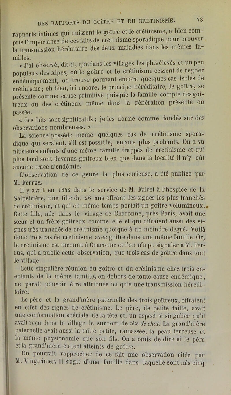 rapports intimes qui unissent le goitre et le crétinisme, a bien com- pris l’importance de ces faits de crétinisme sporadique pour prouver la transmission héréditaire des deux maladies dans les mêmes fa- milles. « J’ai observé, dit-il, que dans les villages les plus élevés et un peu populeux des Alpes, où le goitre et le crétinisme cessent de régner endémiquement, on trouve pourtant encore quelques cas isolés de crétinisme; eh bien, ici encore, le principe héréditaire, le goitre, se présente comme cause primitive puisque la famille compte des goi- treux ou des crétineux même dans la génération présente ou passée. « Ces faits sont significatifs ; je les donne comme fondés sur des observations nombreuses. » La science possède même quelques cas de crétinisme spora- dique qui seraient, s’il est possible, encore plus probants. On a vu plusieurs enfants d’une même famille frappés de crétinisme et qui plus tard sont devenus goitreux bien que dans la localité il n’y eût aucune trace d’endémie. L'observation de ce genre la plus curieuse, a été publiée par M. Fer ru s, 11 y avait en 1842 dans le service de M. Falrel à l’hospice de la Salpétrière, une fille de 26 ans offrant les signes les plus tranchés de crétinisme, et qui en même temps portait un goitre volumineux.# Celte fille, née dans le village de Charonne, près Paris, avait une sœur et un frère goitreux comme elle et qui offraient aussi des si- gnes très-tranchés de crétinisme quoique à un moindre degré. Voilà donc trois cas de crétinisme avec goitre dans une même famille. Or, le crétinisme est inconnu à Charonne et l’on n’a pu signaler à M. Fer- rus, qui a publié cette observation, que trois cas de goitre dans tout le village. Cette singulière réunion du goitre et du crétinisme chez trois en- enfants de la même famille, en dehors de toute cause endémique, ne paraît pouvoir être attribuée ici qu’à une transmission hérédi- taire. Le père et la grand’mère paternelle des trois goitreux, offraient en effet des signes de crétinisme. Le père, de petite taille, avait une conformation spéciale de la tête et, un aspect si singulier qu’il avait reçu dans le village le surnom de tête de chat. La grand’mère paternelle avait aussi la taille petite, ramassée, la peau terreuse et la même physionomie que son fils. On a omis de dire si le père et la grand’mère étaient atteints de goitre. On pourrait rapprocher de ce fait une observation citée par M. Vingtrinier. Il s’agit d’une famille dans laquelle sont nés cinq
