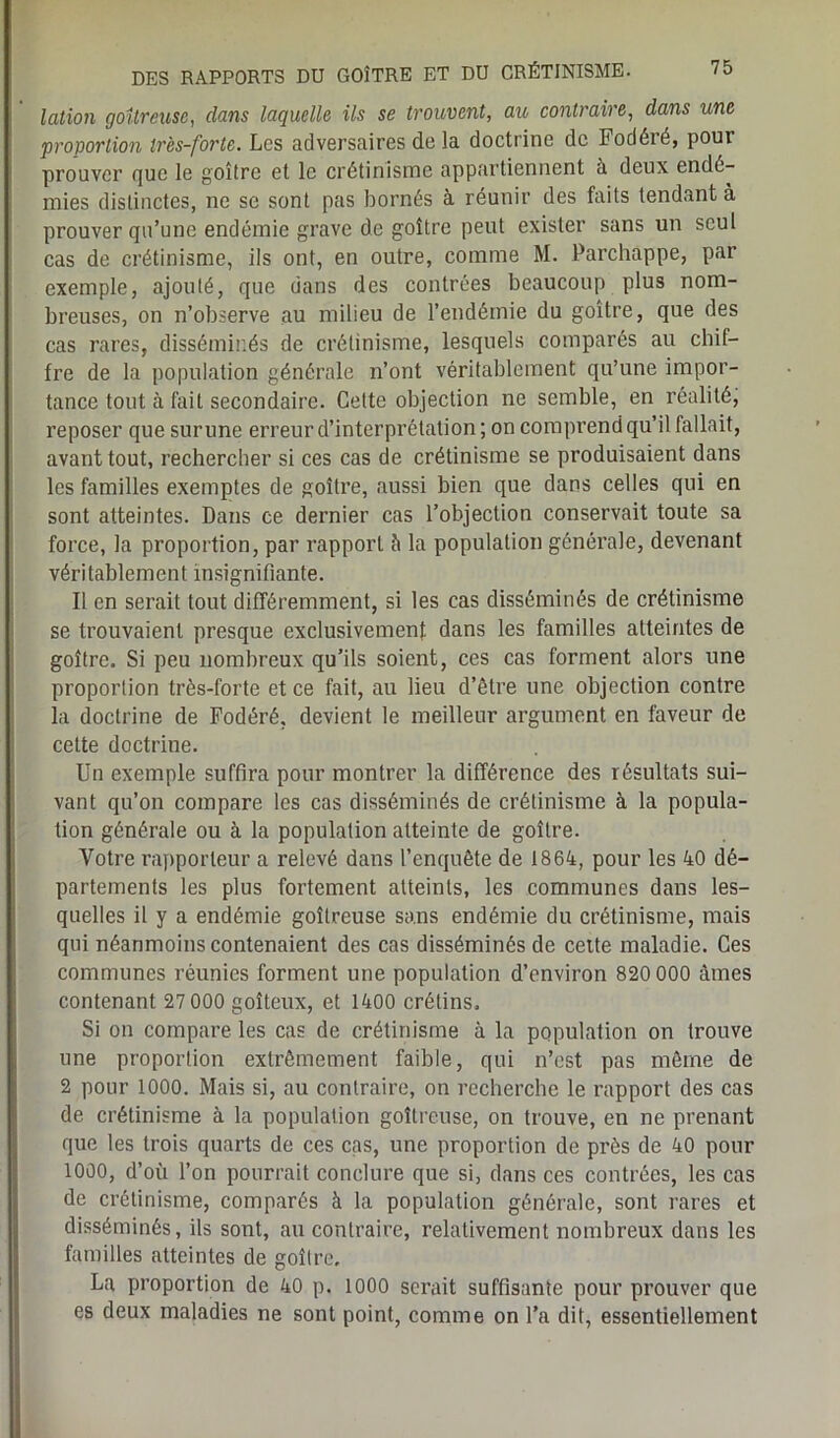 lotion goitreuse, dans laquelle ils se trouvent, au contraire, dans une proportion ir'es-forte. Les adversaires de la doctrine de Fodéié, pour prouver que le goitre et le crétinisme appartiennent à deux endé- mies distinctes, ne se sont pas bornés à réunir des faits tendant à prouver qu’une endémie grave de goitre peut exister sans un seul cas de crétinisme, ils ont, en outre, comme M. Parchappe, par exemple, ajouté, que dans des contrées beaucoup plus nom- breuses, on n’observe au milieu de l’endémie du goitre, que des cas rares, disséminés de crétinisme, lesquels comparés au chif- fre de la population générale n’ont véritablement qu’une impor- tance tout à fait secondaire. Cette objection ne semble, en réalité, reposer que sur une erreur d’interprétation; on comprend qu’il fallait, avant tout, rechercher si ces cas de crétinisme se produisaient dans les familles exemptes de goitre, aussi bien que dans celles qui en sont atteintes. Dans ce dernier cas l’objection conservait toute sa force, la proportion, par rapport à la population générale, devenant véritablement insignifiante. I! en serait tout différemment, si les cas disséminés de crétinisme se trouvaient presque exclusivement dans les familles atteintes de goitre. Si peu nombreux qu’ils soient, ces cas forment alors une proportion très-forte et ce fait, au lieu d’être une objection contre la doctrine de Fodéré, devient le meilleur argument en faveur de cette doctrine. Un exemple suffira pour montrer la différence des résultats sui- vant qu’on compare les cas disséminés de crétinisme à la popula- tion générale ou à la population atteinte de goitre. Votre rapporteur a relevé dans l’enquête de 1864, pour les 40 dé- partements les plus fortement atteints, les communes dans les- quelles il y a endémie goitreuse sans endémie du crétinisme, mais qui néanmoins contenaient des cas disséminés de celte maladie. Ces communes réunies forment une population d’environ 820 000 âmes contenant 27 000 goîteux, et 1400 crétins. Si on compare les cas de crétinisme à la population on trouve une proportion extrêmement faible, qui n’est pas même de 2 pour 1000. Mais si, au contraire, on recherche le rapport des cas de crétinisme à la population goitreuse, on trouve, en ne prenant que les trois quarts de ces cas, une proportion de près de 40 pour 1000, d’où l’on pourrait conclure que si, dans ces contrées, les cas de crétinisme, comparés à la population générale, sont rares et disséminés, ils sont, au contraire, relativement nombreux dans les familles atteintes de goitre, La proportion de 40 p. 1000 serait suffisante pour prouver que es deux maladies ne sont point, comme on l’a dit, essentiellement