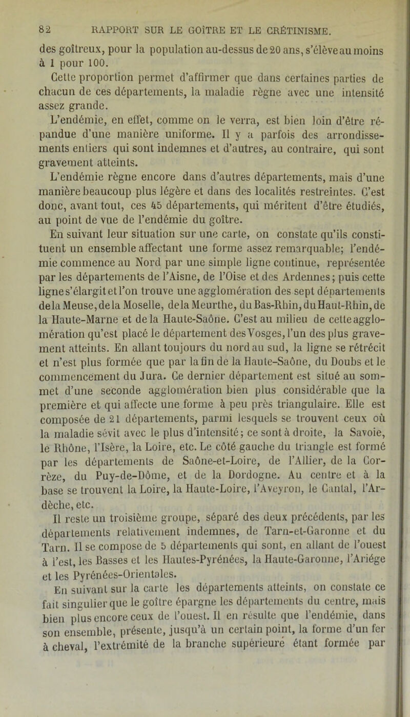 des goitreux, pour la population au-dessus de 20 ans, s’élève au moins à 1 pour 100. Cette proportion permet d’affirmer que dans certaines parties de chacun de ces départements, la maladie règne avec une intensité assez grande. L’endémie, en effet, comme on le verra, est bien loin d’être ré- pandue d’une manière uniforme. Il y a parfois des arrondisse- ments entiers qui sont indemnes et d’autres, au contraire, qui sont gravement atteints. L’endémie règne encore dans d’autres départements, mais d’une manière beaucoup plus légère et dans des localités restreintes. C’est donc, avant tout, ces 45 départements, qui méritent d’être étudiés, au point de vue de l’endémie du goitre. En suivant leur situation sur une carte, on constate qu’ils consti- tuent un ensemble affectant une forme assez remarquable; l’endé- mie commence au Nord par une simple ligne continue, représentée par les départements de l’Aisne, de l’Oise et des Ardennes; puis cette ligne s’élargit et l’on trouve une agglomération des sept départements delà Meuse, de la Moselle, delaMeurthe, duBas-Rhin,duHaul-Rhin,dc la Haute-Marne et delà Haute-Saône. C’est au milieu de cetteagglo- mération qu’est placé le département des Vosges, l’un des plus grave- ment atteints. En allant toujours du nord au sud, la ligne se rétrécit et n’est plus formée que par la fin de la Haute-Saône, du Doubs et le commencement du Jura. Ce dernier département est situé au som- met d’une seconde agglomération bien plus considérable que la première et qui affecte une forme à peu près triangulaire. Elle est composée de 21 départements, parmi lesquels se trouvent ceux où la maladie sévit avec le plus d’intensité; ce sont à droite, la Savoie, le Rhône, l’Isère, la Loire, etc. Le côté gauche du triangle est formé par les départements de Saône-et-Loire, de l’Ailier, de la Cor- rèze, du Puy-de-Dôme, et de la Dordogne. Au centre et à la base se trouvent la Loire, la Haute-Loire, l’Aveyron, le Cantal, l’Ar- dèche, etc. Il reste un troisième groupe, séparé des deux précédents, par les départements relativement indemnes, de Tarn-et-Garonne et du Tarn. 11 se compose de 5 départements qui sont, en allant de l’ouest à l’est, les Basses et les Hautes-Pyrénées, la Haute-Garonne, l’Ariége et les Pyrénées-Orientales. En suivant sur la carte les départements atteints, on constate ce fait singulier que le goitre épargne les départements du centre, mais bien plus encore ceux de l’ouest. 11 en résulte que l’endémie, dans son ensemble, présente, jusqu’à un certain point, la forme d’un fer à cheval l’extrémité de la branche supérieure étant formée par