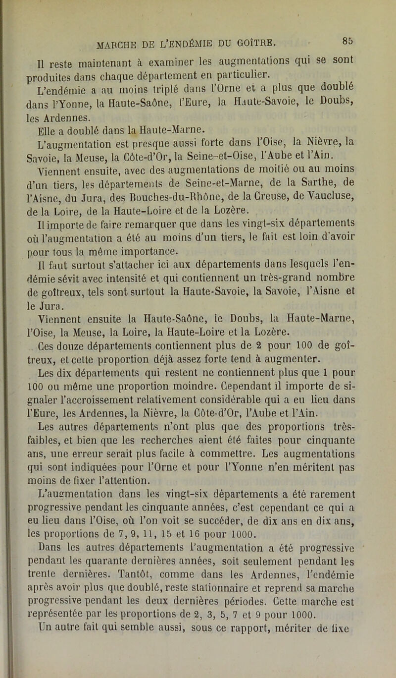 Il reste maintenant à examiner les augmentations qui se sont produites dans chaque département en particulier. L’endémie a au moins triplé dans l’Orne et a plus que doublé dans l’Yonne, la Haute-Saône, l’Eure, la Haute-Savoie, le Doubs, les Ardennes. Elle a doublé dans la Haute-Marne. L’augmentation est presque aussi forte dans 1 Oise, la Nièvre, la Savoie, la Meuse, la Côte-d’Or, la Seine-et-Oise, l'Aube et l’Ain. Viennent ensuite, avec des augmentations de moitié ou au moins d’un tiers, les départements de Seine-et-Marne, de la Sarthe, de l’Aisne, du Jura, des Bouches-du-Rhône, de la Creuse, de Vaucluse, de la Loire, de la Haute-Loire et de la Lozère. Il importe de faire remarquer que dans les vingt-six départements où l’augmentation a été au moins d’un tiers, le fait est loin d’avoir pour tous la même importance. Il faut surtout s’attacher ici aux départements dans lesquels l’en- démie sévit avec intensité et qui contiennent un très-grand nombre de goitreux, tels sont surtout la Haute-Savoie, la Savoie, l’Aisne et le Jura. Viennent ensuite la Haute-Saône, le Doubs, la Haute-Marne, l’Oise, la Meuse, la Loire, la Haute-Loire et la Lozère. Ces douze départements contiennent plus de 2 pour 100 de goi- treux, et cette proportion déjà assez forte tend à augmenter. Les dix départements qui restent ne contiennent plus que 1 pour 100 ou même une proportion moindre. Cependant il importe de si- gnaler l’accroissement relativement considérable qui a eu lieu dans l’Eure, les Ardennes, la Nièvre, la Côte-d’Or, l’Aube et l’Ain. Les autres départements n’ont plus que des proportions très- faibles, et bien que les recherches aient été faites pour cinquante ans, une erreur serait plus facile à commettre. Les augmentations qui sont indiquées pour l’Orne et pour l’Yonne n’en méritent pas moins de fixer l’attention. L’ausrmentation dans les vingt-six départements a été rarement progressive pendant les cinquante années, c’est cependant ce qui a eu lieu dans l’Oise, où l’on voit se succéder, de dix ans en dix ans, les proportions de 7,9, 11, 15 et 16 pour 1000. Dans les autres départements l’augmentation a été progressive pendant les quarante dernières années, soit seulement pendant les trente dernières. Tantôt, comme dans les Ardennes, l’endémie après avoir plus que doublé, reste stationnaire et reprend sa marche progressive pendant les deux dernières périodes. Cette marche est représentée par les proportions de 2, 3, 5, 7 et 9 pour 1000. Un autre fait qui semble aussi, sous ce rapport, mériter de fixe