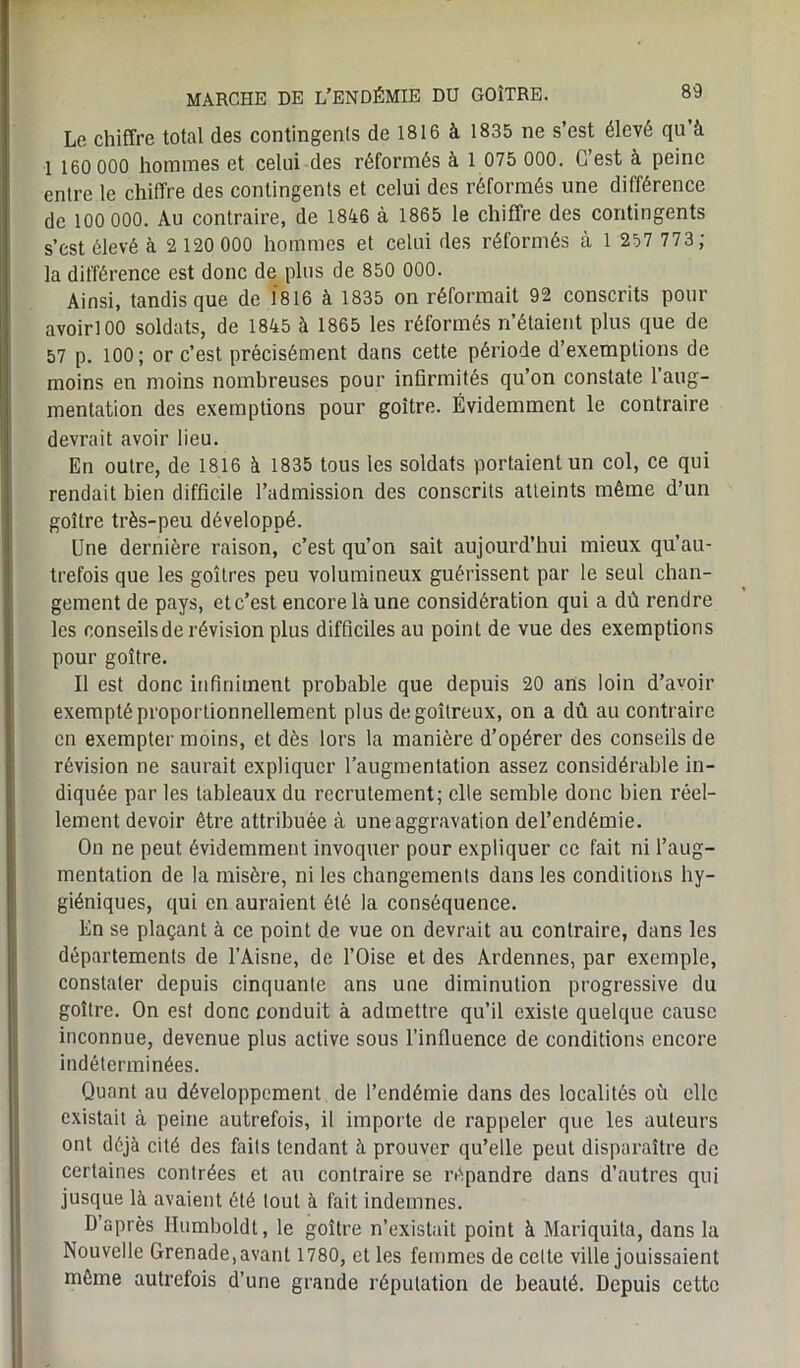 Le chiffre total des contingents de 1816 à 1835 ne s’est élevé qu’à 1 160 000 hommes et celui des réformés à 1 075 000. C’est à peine entre le chiffre des contingents et celui des réformés une différence de 100 000. Au contraire, de 1846 à 1865 le chiffre des contingents s’est élevé à 2 120 000 hommes et celui des réformés à 1 257 773 ; la différence est donc de plus de 850 000. Ainsi, tandis que de 1816 à 1835 on réformait 92 conscrits pour avoirlOO soldats, de 1845 à 1865 les réformés n’étaient plus que de 57 p. 100; or c’est précisément dans cette période d’exemptions de moins en moins nombreuses pour infirmités qu’on constate l’aug- mentation des exemptions pour goitre. Évidemment le contraire devrait avoir lieu. En outre, de 1816 à 1835 tous les soldats portaient un col, ce qui rendait bien difficile l’admission des conscrits atteints même d’un goitre très-peu développé. Une dernière raison, c’est qu’on sait aujourd’hui mieux qu’au- trefois que les goitres peu volumineux guérissent par le seul chan- gement de pays, et c’est encore là une considération qui a dû rendre les conseils de révision plus difficiles au point de vue des exemptions pour goitre. Il est donc infiniment probable que depuis 20 ans loin d’avoir exempté proportionnellement plus de goitreux, on a dû au contraire en exempter moins, et dès lors la manière d’opérer des conseils de révision ne saurait expliquer l’augmentation assez considérable in- diquée par les tableaux du recrutement; elle semble donc bien réel- lement devoir être attribuée à une aggravation del’endémie. On ne peut évidemment invoquer pour expliquer ce fait ni l’aug- mentation de la misère, ni les changements dans les conditions hy- giéniques, qui en auraient été la conséquence. En se plaçant à ce point de vue on devrait au contraire, dans les départements de l’Aisne, de l’Oise et des Ardennes, par exemple, constater depuis cinquante ans une diminution progressive du goitre. On est donc conduit à admettre qu’il existe quelque cause inconnue, devenue plus active sous l’influence de conditions encore indéterminées. Quant au développement de l’endémie dans des localités où elle existait à peine autrefois, il importe de rappeler que les auteurs ont déjà cité des faits tendant à prouver qu’elle peut disparaître de certaines contrées et au contraire se répandre dans d’autres qui jusque là avaient été tout à fait indemnes. D’après Ilumboldt, le goitre n’existait point à Mariquita, dans la Nouvelle Grenade, avant 1780, et les femmes de cette ville jouissaient même autrefois d’une grande réputation de beauté. Depuis cette