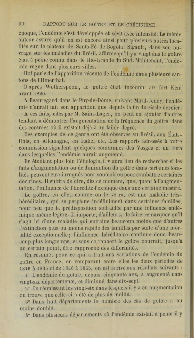 époque, l’endémie s’est développée et sévit avec intensité. Le même auteur assure qu’il en est encore ainsi pour plusieurs autres loca- lités sur le plateau de Santa-Fé de Bogota. Sigault, dans son ou- vrage sur les maladies du Brésil, affirme qu’il y a vingt ans le goitre était à peine connu dans le Rio-Grande du Sud. Maintenant, l’endé- mie règne dans plusieurs villes. Hof parle de l’apparition récente de l’endémie dans plusieurs can- tons de l’Ilmerthal. D’après Wotherspoon, le goitre était inconnu au fort Kent avant 1820. A Beauregard dans le Puy-de-Dôme, suivant Miral-Jeudy, l’endé- mie n’aurait fait son apparition que depuis la fin du siècle dernier. A ces faits, cités par M. Saint-Lager, on peut en ajouter d’autres tendant à démontrer l’augmentation de la fréquence du goitre dans des contrées où il existait déjà à un faible degré. Des exemples de ce genre ont été observés au Brésil, aux États- Unis, en Allemagne, en Italie, etc. Les rapports adressés à votre commission signalent quelques communes des Vosges et du Jura dans lesquelles l’endémie aurait augmenté. En étudiant plus loin l’étiologie, il y aura lieu de rechercher si les faits d’augmentation ou de diminution du goitre dans certaines loca- lités peuvent être invoqués pour soutenir ou pour combattre certaines doctrines. Il suffira de dire, dès ce moment, que, quant à l’augmen- tation, l’influence de l’hérédité l’explique dans une certaine mesure. Le goitre, en effet, comme on le verra, est une maladie très- héréditaire, qui se perpétue indéfiniment dans certaines familles, pour peu que la prédisposition soit aidée par une influence endé- mique même légère. Il importe, d’ailleurs, de faire remarquer qu’il s’agit ici d’une maladie qui entraîne beaucoup moins que d’autres l’extinction plus ou moins rapide des familles par suite d’une mor- talité exceptionnelle ; l’influence héréditaire continue donc beau- coup plus longtemps, et sous ce rapport le goitre pourrait, jusqu’à un certain point, être rapproché des difformités. En résumé, pour ce qui a trait aux variations de l’endémie du goitre en France, en comparant entre elles les deux périodes de 1816 à 1835 et de 1846 à 1865, on est arrivé aux résultats suivants : 1° L’endémie du goitre, depuis cinquante ans, a augmenté dans vingt-six départements, et diminué dans dix-sept. 2° En réunissant les vingt-six dans lesquels il y a eu augmentation on trouve que celle-ci a été de plus de moitié. 3° Dans huit départements le nombre des c'as de goitre a au moins doublé. 4° Dans plusieurs départements où l’endémie existait à peine il y