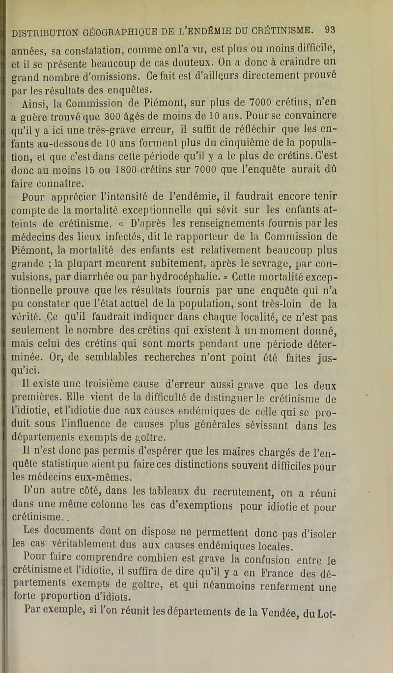 Î années, sa constatation, comme onl’a vu, est plus ou moins dilficile, et il se présente beaucoup de cas douteux. On a donc à craindre un grand nombre d’omissions. Ce fait est d’ailleurs directement prouvé li par les résultats des enquêtes. Ainsi, la Commission de Piémont, sur plus de 7000 crétins, n’en a guère trouvé que 300 âgés de moins de 10 ans. Pour se convaincre ! qu’il y a ici une très-grave erreur, il suffit de réfléchir que les en- ,j fants au-dessous de 10 ans forment plus du cinquième de la popula- I tion, et que c’est dans celle période qu’il y a le plus de crétins. C’est donc au moins 15 ou 1800 crétins sur 7000 que l’enquête aurait dû I faire connaître. Pour apprécier l’intensité de l’endémie, il faudrait encore tenir | compte de la mortalité exceptionnelle qui sévit sur les enfants at- 9 teints de crétinisme. « D’après les renseignements fournis par les | médecins des lieux infectés, dit le rapporteur de la Commission de I Piémont, la mortalité des enfants est relativement beaucoup plus I grande ; la plupart meurent subitement, après le sevrage, par con- M vulsions, par diarrhée ou par hydrocéphalie. * Cette mortalité excep- | tionnelle prouve que les résultats fournis par une enquête qui n’a j pu constater que l’état actuel de la population, sont très-loin de la Il vérité. ,Ce qu’il faudrait indiquer dans chaque localité, ce n’est pas | seulement le nombre des crétins qui existent à un moment donné, H mais celui des crétins qui sont morts pendant une période déler- 9 minée. Or, de semblables recherches n’ont point été faites jus- j qu’ici. 11 existe une troisième cause d’erreur aussi grave que les deux 1 premières. Elle vient de la difficulté de distinguer le crétinisme de I l’idiotie, et l’idiotie due aux causes endémiques de celle qui se pro- I duit sous l’influence de causes plus générales sévissant dans les I départements exempts de goitre. Il n’est donc pas permis d’espérer que les maires chargés de l’en- | quête statistique aient pu faire ces distinctions souvent difficiles pour | les médecins eux-mêmes. D’un autre côté, dans les tableaux du recrutement, on a réuni dans une même colonne les cas d’exemptions pour idiotie et pour crétinisme.. Les documents dont on dispose ne permettent donc pas d’isoler les cas véritablement dus aux causes endémiques locales. Pour faire comprendre combien est grave la confusion entre le crétinisme et l’idiotie, il suffira de dire qu’il y a en France des dé- partements exempts de goître, et qui néanmoins renferment une forte proportion d’idiots. Par exemple, si l’on réunit les départements de la Vendée, du Lot-