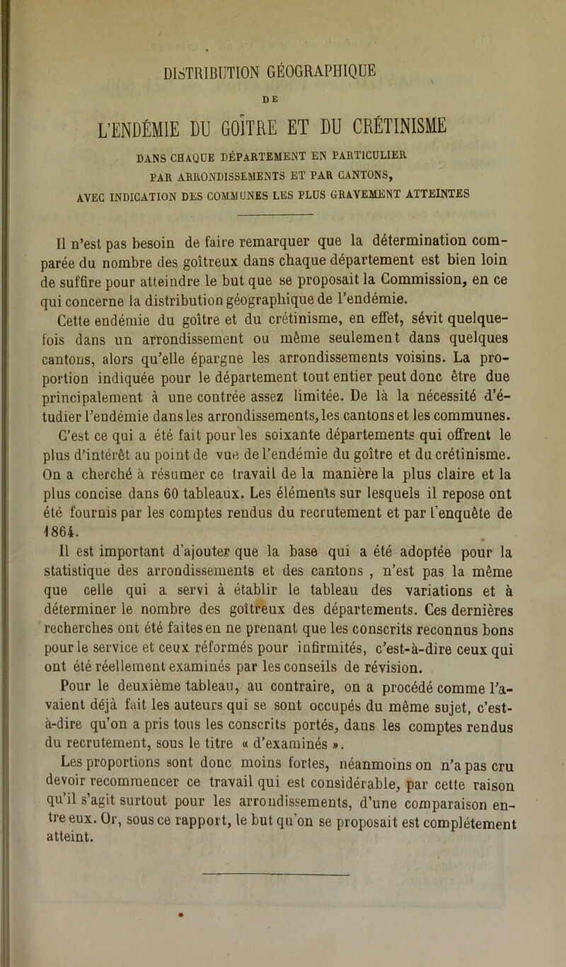 DISTRIBUTION GÉOGRAPHIQUE DE L’ENDÉMIE DU GOITRE ET DU CRÉTINISME DANS CHAQUE DÉPARTEMENT EN PARTICULIER PAR ARRONDISSEMENTS ET PAR CANTONS, AVEC INDICATION DES COMMUNES LES PLUS GRAVEMENT ATTEINTES Il n’est pas besoin de faire remarquer que la détermination com- parée du nombre des goitreux dans chaque département est bien loin de suffire pour atteindre le but que se proposait la Commission, en ce qui concerne la distribution géographique de l’endémie. Cette endémie du goitre et du crétinisme, en effet, sévit quelque- fois dans un arrondissement ou même seulement dans quelques cantons, alors qu’elle épargne les arrondissements voisins. La pro- portion indiquée pour le département tout entier peut donc être due principalement à une contrée assez limitée. De là la nécessité d’é- tudier l’endémie dans les arrondissements, les cantons et les communes. C’est ce qui a été fait pour les soixante départements qui offrent le plus d’intérêt au point de vue de l’endémie du goitre et du crétinisme. On a cherché à résumer ce travail de la manière la plus claire et la plus concise dans 60 tableaux. Les éléments sur lesquels il repose ont été fournis par les comptes rendus du recrutement et par L’enquête de 1864. 11 est important d’ajouter que la base qui a été adoptée pour la statistique des arrondissements et des cantons , n’est pas la même que celle qui a servi à établir le tableau des variations et à déterminer le nombre des goitreux des départements. Ces dernières recherches ont été faites en ne prenant que les conscrits reconnus bons pour le service et ceux réformés pour infirmités, c’est-à-dire ceux qui ont été réellement examinés par les conseils de révision. Pour le deuxième tableau, au contraire, on a procédé comme l’a- vaient déjà fait les auteurs qui se sont occupés du même sujet, c’est- à-dire qu’on a pris tous les conscrits portés, dans les comptes rendus du recrutement, sous le titre « d’examinés ». Les proportions sont donc moins fortes, néanmoins on n’a pas cru devoir recommencer ce travail qui est considérable, par cette raison qu’il s’agit surtout pour les arrondissements, d’une comparaison en- tre eux. Or, sous ce rapport, le but qu’on se proposait est complètement atteint.