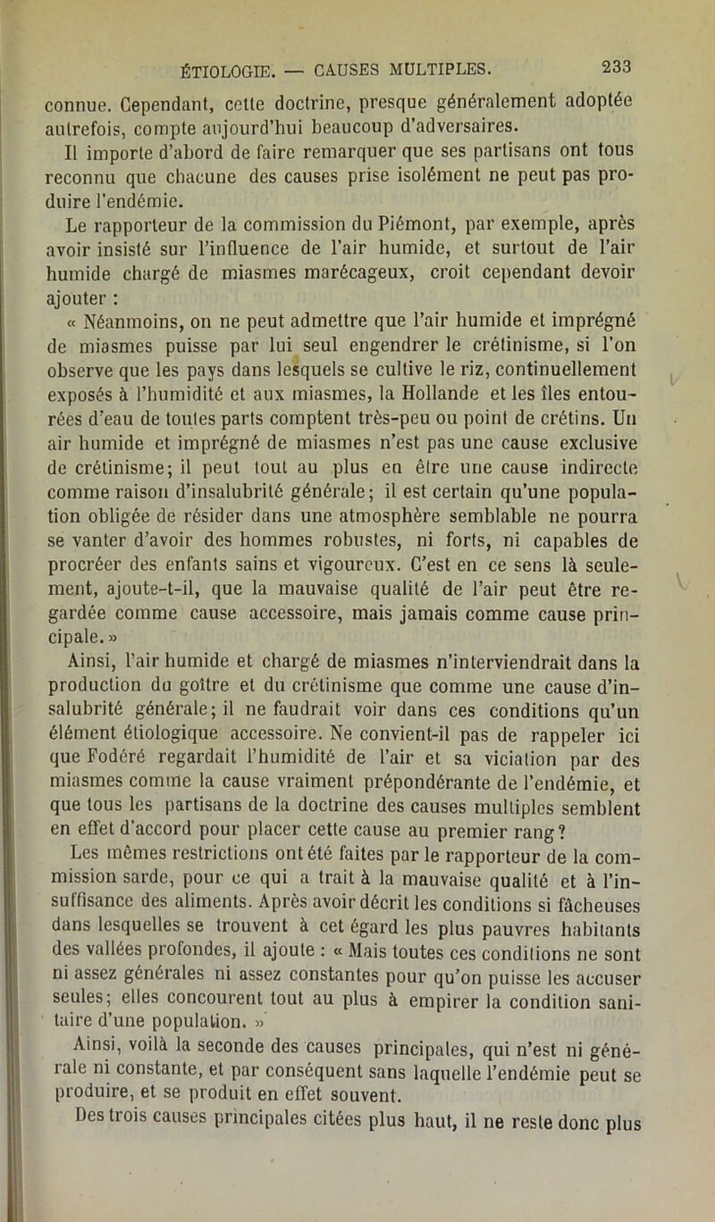 connue. Cependant, celte doctrine, presque généralement adoptée autrefois, compte aujourd’hui beaucoup d’adversaires. Il importe d’abord de faire remarquer que ses partisans ont tous reconnu que chacune des causes prise isolément ne peut pas pro- duire l’endémie. Le rapporteur de la commission du Piémont, par exemple, après avoir insisté sur l’influence de l’air humide, et surtout de l’air humide chargé de miasmes marécageux, croit cependant devoir ajouter : « Néanmoins, on ne peut admettre que l’air humide et imprégné de miasmes puisse par lui seul engendrer le crétinisme, si l’on observe que les pays dans lesquels se cultive le riz, continuellement exposés à l’humidité et aux miasmes, la Hollande et les îles entou- rées d’eau de toutes parts comptent très-peu ou point de crétins. Un air humide et imprégné de miasmes n’est pas une cause exclusive de crétinisme; il peut tout au plus en être une cause indirecte comme raison d’insalubrité générale; il est certain qu’une popula- tion obligée de résider dans une atmosphère semblable ne pourra se vanter d’avoir des hommes robustes, ni forts, ni capables de procréer des enfants sains et vigoureux. C’est en ce sens là seule- ment, ajoute-t-il, que la mauvaise qualité de l’air peut être re- gardée comme cause accessoire, mais jamais comme cause prin- cipale. » Ainsi, l’air humide et chargé de miasmes n’interviendrait dans la production du goitre et du crétinisme que comme une cause d’in- salubrité générale; il ne faudrait voir dans ces conditions qu’un élément étiologique accessoire. Ne convient-il pas de rappeler ici que Fodéré regardait l’humidité de l’air et sa viciation par des miasmes comme la cause vraiment prépondérante de l’endémie, et que tous les partisans de la doctrine des causes multiples semblent en effet d’accord pour placer cette cause au premier rang? Les mômes restrictions ont été faites par le rapporteur de la com- mission sarde, pour ce qui a trait à la mauvaise qualité et à l’in- suffisance des aliments. Après avoir décrit les conditions si fâcheuses dans lesquelles se trouvent à cet égard les plus pauvres habitants des vallées profondes, il ajoute : « Mais toutes ces conditions ne sont ni assez générales ni assez constantes pour qu’on puisse les accuser seules; elles concourent tout au plus à empirer la condition sani- taire d’une population. » Ainsi, voilà la seconde des causes principales, qui n’est ni géné- rale ni constante, et par conséquent sans laquelle l’endémie peut se produire, et se produit en effet souvent. Des ti ois causes principales citées plus haut, il ne reste donc plus