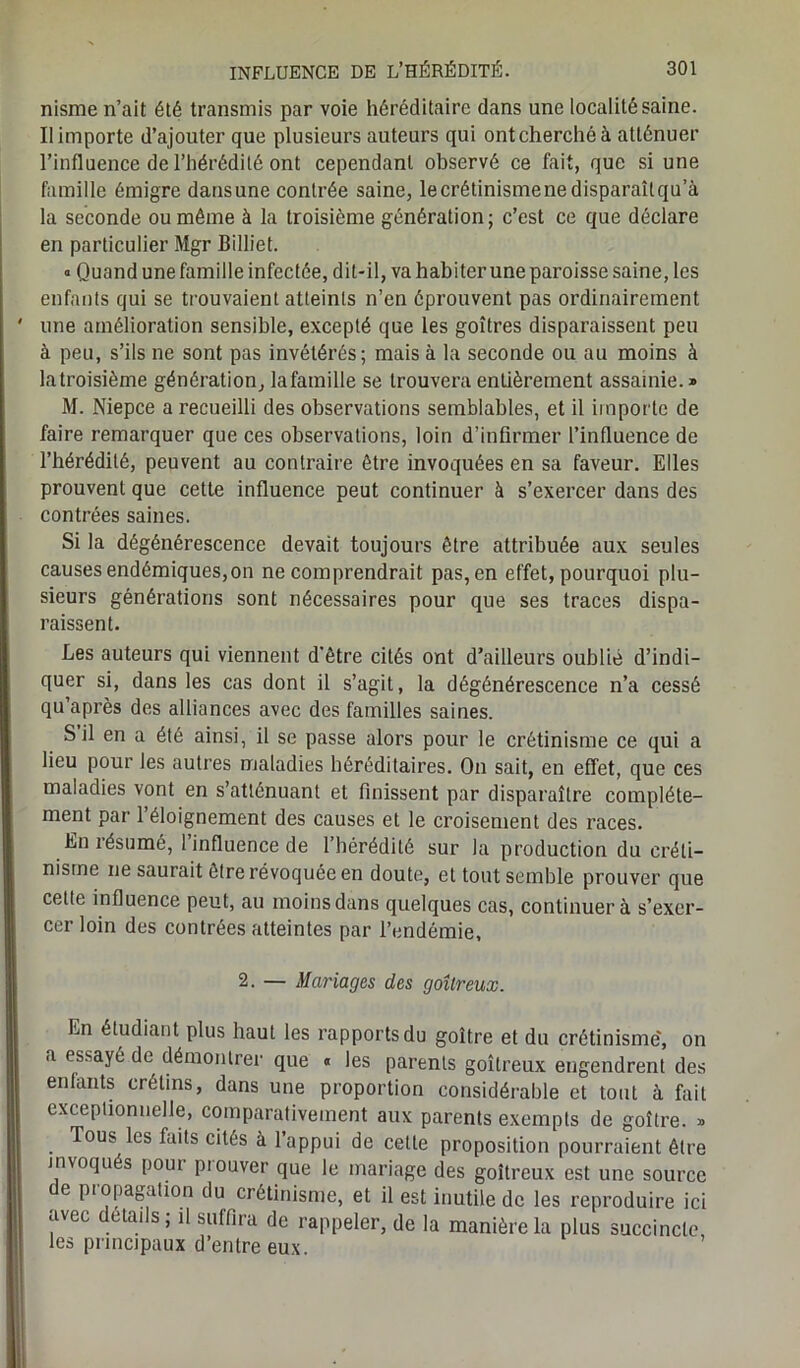 nisme n’ait été transmis par voie héréditaire dans une localité saine. Il importe d’ajouter que plusieurs auteurs qui ontcherchéà atténuer l’influence de l’hérédité ont cependant observé ce fait, que si une famille émigre dansune contrée saine, le crétinisme ne disparaîtqu’à la seconde ou même à la troisième génération; c’est ce que déclare en particulier Mgr Billiet. « Quand une famille infectée, dit-il, va habiter une paroisse saine, les enfants qui se trouvaient atteints n’en éprouvent pas ordinairement une amélioration sensible, excepté que les goitres disparaissent peu à peu, s’ils ne sont pas invétérés; mais à la seconde ou au moins à la troisième génération, lafamille se trouvera entièrement assainie. » M. Niepce a recueilli des observations semblables, et il importe de faire remarquer que ces observations, loin d’infirmer l’influence de l’hérédité, peuvent au contraire être invoquées en sa faveur. Elles prouvent que cette influence peut continuer à s’exercer dans des contrées saines. Si la dégénérescence devait toujours être attribuée aux seules causes endémiques,on ne comprendrait pas, en effet, pourquoi plu- sieurs générations sont nécessaires pour que ses traces dispa- raissent. Les auteurs qui viennent d'être cités ont d’ailleurs oublié d’indi- quer si, dans les cas dont il s’agit, la dégénérescence n’a cessé qu après des alliances avec des familles saines. S il en a été ainsi, il se passe alors pour le crétinisme ce qui a lieu pour les autres maladies héréditaires. On sait, en effet, que ces maladies vont en s’atténuant et finissent par disparaître complète- ment par 1 éloignement des causes et le croisement des races. En résumé, 1 influence de l’hérédité sur la production du créti- nisme ne saurait être révoquée en doute, et tout semble prouver que cette influence peut, au moins dans quelques cas, continuera s’exer- cer loin des contrées atteintes par l’endémie, 2. — Mariages des goitreux. En étudiant plus haut les rapports du goitre et du crétinisme', on a essayé de démontrer que « les parents goitreux engendrent des enfants crétins, dans une proportion considérable et tout à fait exceptionnelle, comparativement aux parents exempts de goitre. » Tous les faits cités à l’appui de cette proposition pourraient être invoqués pout piouver que le mariage des goitreux est une source de propagation du crétinisme, et il est inutile de les reproduire ici avec details; il suffira de rappeler, de la manière la plus succincte, les principaux d’entre eux.