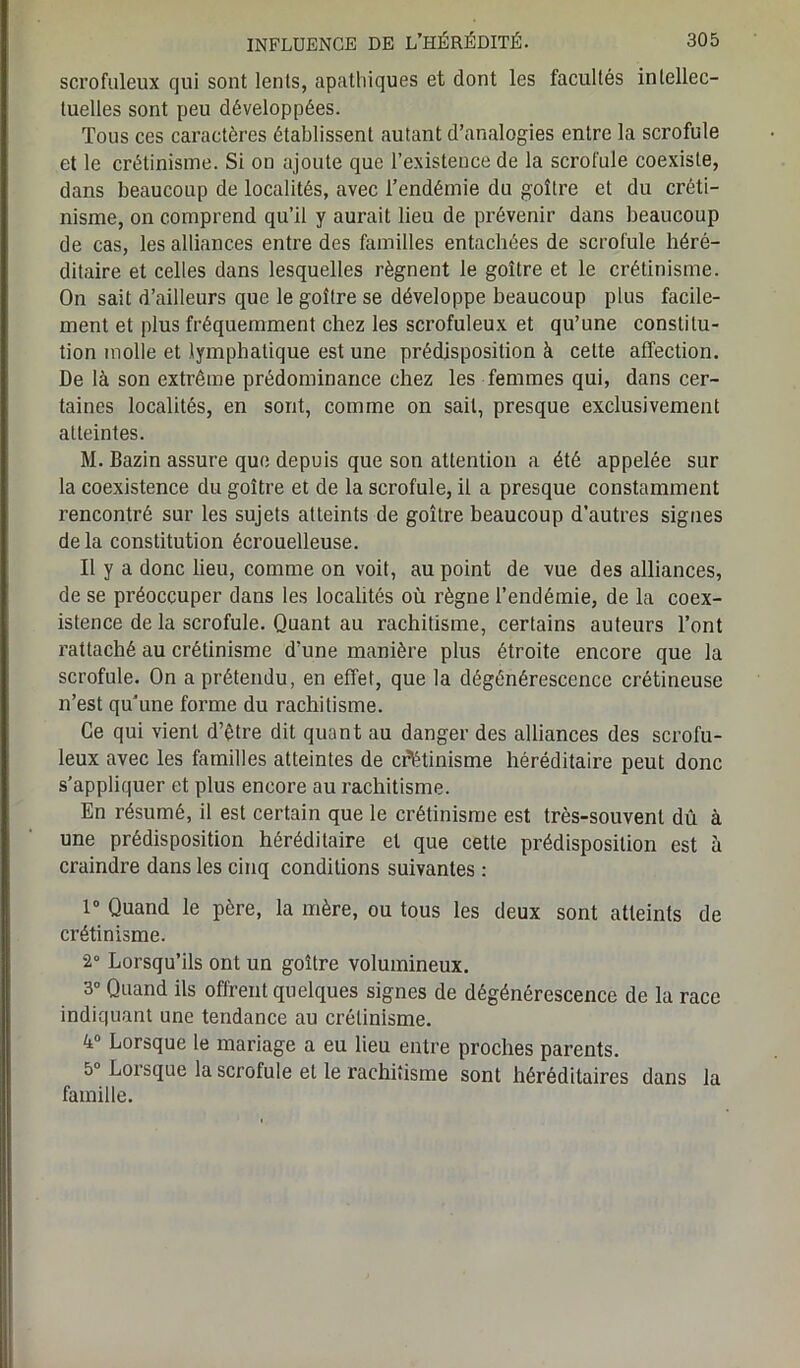 scrofuleux qui sont lents, apathiques et dont les facultés intellec- tuelles sont peu développées. Tous ces caractères établissent autant d’analogies entre la scrofule et le crétinisme. Si on ajoute que l’existence de la scrofule coexiste, dans beaucoup de localités, avec l’endémie du goitre et du créti- nisme, on comprend qu’il y aurait lieu de prévenir dans beaucoup de cas, les alliances entre des familles entachées de scrofule héré- ditaire et celles dans lesquelles régnent le goitre et le crétinisme. On sait d’ailleurs que le goitre se développe beaucoup plus facile- ment et plus fréquemment chez les scrofuleux et qu’une constitu- tion molle et lymphatique est une prédisposition à celte affection. De là son extrême prédominance chez les femmes qui, dans cer- taines localités, en sont, comme on sait, presque exclusivement atteintes. M. Bazin assure que depuis que son attention a été appelée sur la coexistence du goitre et de la scrofule, il a presque constamment rencontré sur les sujets atteints de goitre beaucoup d’autres signes delà constitution écrouelleuse. Il y a donc lieu, comme on voit, au point de vue des alliances, de se préoccuper dans les localités où règne l’endémie, de la coex- istence de la scrofule. Quant au rachitisme, certains auteurs l’ont rattaché au crétinisme d'une manière plus étroite encore que la scrofule. On a prétendu, en effet, que la dégénérescence crétineuse n’est qu’une forme du rachitisme. Ce qui vient d’être dit quant au danger des alliances des scrofu- leux avec les familles atteintes de crétinisme héréditaire peut donc s’appliquer et plus encore au rachitisme. En résumé, il est certain que le crétinisme est très-souvent dû à une prédisposition héréditaire et que cette prédisposition est à craindre dans les cinq conditions suivantes : 1° Quand le père, la mère, ou tous les deux sont atteints de crétinisme. 2° Lorsqu’ils ont un goitre volumineux. 3° Quand ils offrent quelques signes de dégénérescence de la race indiquant une tendance au crétinisme. 4° Lorsque le mariage a eu lieu entre proches parents. 5° Lorsque la scrofule et le rachitisme sont héréditaires dans la famille.