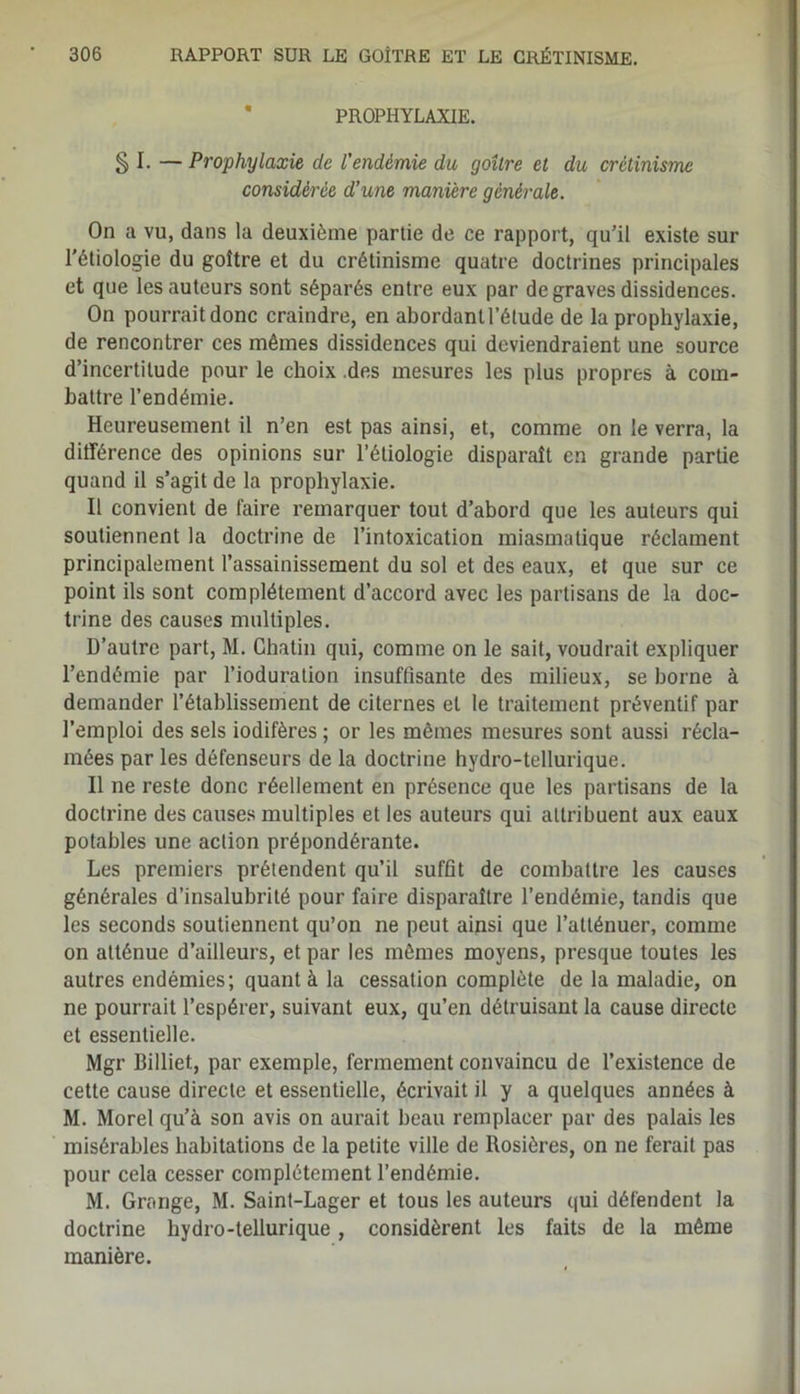 PROPHYLAXIE. § I. — Prophylaxie de l'endémie du goitre et du crétinisme considérée d’une manière générale. On a vu, dans la deuxième partie de ce rapport, qu’il existe sur l’étiologie du goître et du crétinisme quatre doctrines principales et que les auteurs sont séparés entre eux par de graves dissidences. On pourrait donc craindre, en abordant l’étude de la prophylaxie, de rencontrer ces mêmes dissidences qui deviendraient une source d’incertitude pour le choix .des mesures les plus propres à com- battre l’endémie. Heureusement il n’en est pas ainsi, et, comme on le verra, la différence des opinions sur l’étiologie disparaît en grande partie quand il s’agit de la prophylaxie. Il convient de faire remarquer tout d’abord que les auteurs qui soutiennent la doctrine de l’intoxication miasmatique réclament principalement l’assainissement du sol et des eaux, et que sur ce point ils sont complètement d’accord avec les partisans de la doc- trine des causes multiples. D’autre part, M. Chatin qui, comme on le sait, voudrait expliquer l’endémie par l’ioduration insuffisante des milieux, se borne à demander l’établissement de citernes et le traitement préventif par l’emploi des sels iodifères ; or les mêmes mesures sont aussi récla- mées par les défenseurs de la doctrine hydro-tellurique. Il ne reste donc réellement en présence que les partisans de la doctrine des causes multiples et les auteurs qui attribuent aux eaux potables une action prépondérante. Les premiers prétendent qu’il suffit de combattre les causes générales d’insalubrité pour faire disparaître l’endémie, tandis que les seconds soutiennent qu’on ne peut ainsi que l’atténuer, comme on atténue d’ailleurs, et par les mêmes moyens, presque toutes les autres endémies; quant à la cessation complète de la maladie, on ne pourrait l’espérer, suivant eux, qu’en détruisant la cause directe et essentielle. Mgr Billiet, par exemple, fermement convaincu de l’existence de cette cause directe et essentielle, écrivait il y a quelques années à M. Morel qu’à son avis on aurait beau remplacer par des palais les misérables habitations de la petite ville de Rosières, on ne ferait pas pour cela cesser complètement l’endémie. M. Grange, M. Saint-Lager et tous les auteurs qui défendent la doctrine hydro-tellurique, considèrent les faits de la même manière.