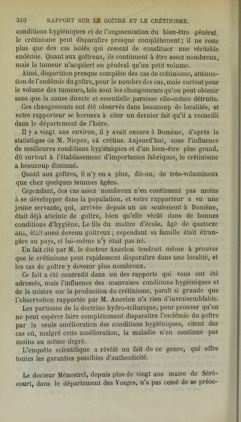 conditions hygiéniques et de l’augmentation du bien-être général le crétinisme peut disparaître presque complètement; il ne reste plus que des cas isolés qui cessent de constituer une véritable endémie. Quant aux goitreux, ils continuent à être assez nombreux, mais la tumeur n’acquiert en général qu’un petit volume. Ainsi, disparition presque complète des cas de crétinisme, atténua- tion de l’endémie du goîlre, pour le nombre des cas, mais surtout pour le volume des tumeurs, tels sont les changements qu’on peut obtenir sans que la cause directe et essentielle paraisse elle-même détruite. Ges changements ont été observés dans beaucoup de localités, et votre rapporteur se bornera à citer un dernier fait qu’il a recueilli dans le département de l’Isère. Il y a vingt ans environ, il y avait encore à Domène, d’après la statistique de M. Niepce, 42 crétins. Aujourd’hui, sous l’influence de meilleures conditions hygiéniques et d’un bien-être plus grand, dû surtout à l’établissement d’importantes fabriques, le crétinisme a beaucoup diminué. Quant aux goitres, il n’y en a plus, dit-on, de très-volumineux que chez quelques temmes âgées. Cependant, des cas assez nombreux n’en continuent pas moins à se développer dans la population, et votre rapporteur a vu une jeune servante, qui, arrivée depuis un an seulement à Domène, était déjà atteinte de goitre, bien qu’elle vécût dans de bonnes conditions d’hygiène. Le fils du maître d’école, âgé de quatorze ans, était aussi devenu goitreux ; cependant sa famille était étran- gère au pays, et lui-même n'y était pas né. Un fait cité par M. le docteur Ancelon tendrait même éprouver que le crétinisme peut rapidement disparaître dans une localité, et les cas de goître y devenir plus nombreux. Ce fait a été contredit dans un des rapports qui vous ont été adressés, mais l’influence des mauvaises conditions hygiéniques et de la misère sur la production du crétinisme, paraît si grande que l’observation rapportée par M. Ancelon n’a rien d’invraisemblable. Les partisans de la doctrine hydro-tellurique, pour prouver qu’on ne peut espérer faire complètement disparaître l’endémie du goître par la seule amélioration des conditions hygiéniques, citent des cas où, malgré cette amélioration, la maladie n’en continue pas moins au même degré. L’enquête scientifique a révélé un fait de ce genre, qui offre toutes les garanties possibles d’authenticité. Le docteur Ménestrel, depuis plus de vingt ans maire de Séré- court, dans le département des Vosges, n’a pas cessé de se préoc-