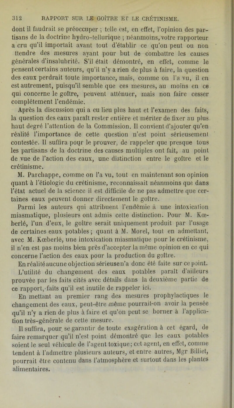 dont il faudrait se préoccuper ; telle est, en effet, l’opinion des par- tisans de la doctrine hydro-tellurique ; néanmoins, votre rapporteur a cru qu’il importait avant tout d’établir ce qu’on peut ou non ttendre des mesures ayant pour but de combattre les causes générales d’insalubrité. S’il était démontré, en effet, comme le pensent certains auteurs, qu’il n’y arien déplus à faire, la question des eaux perdrait toute importance, mais, comme on l’a vu, il en est autrement, puisqu’il semble que ces mesures, au moins en ce qui concerne le goitre, peuvent atténuer, mais non faire cesser complètement l’endémie. Après la discussion qui a eu lieu plus haut et l’examen des faits, la question des eaux paraît rester entière et mériter de fixer au plus haut degré l’attention de la Commission. Il convient d’ajouter qu’en réalité l’importance de cette question n’est point sérieusement contestée. Il suffira poqr le prouver, de rappeler que presque tous les partisans de la doctrine des causes multiples ont fait, au point de vue de l’action des eaux, une distinction entre le goitre et le crétinisme. M. Parchappe, comme on l’a vu, tout en maintenant son opinion quant à l’étiologie du crétinisme, reconnaissait néanmoins que dans l’état actuel de la science il est difficile de ne pas admettre que cer- taines eaux peuvent donner directement le goitre. Parmi les auteurs qui attribuent l’endémie à une intoxication miasmatique, plusieurs ont admis cette distinction. Pour M. Kœ- berlé, l’un d’eux, le goitre serait uniquement produit par l’usage de certaines eaux potables ; quant à M. Morel, tout en admettant, avec M. Kœberlé, une intoxication miasmatique pour le crétinisme, il n’en est pas moins bien près d’accepter la même opinion en ce qui concerne l’action des eaux pour la production du goitre. En réalitéaucune objection sérieusen’a donc été faite sur ce point. L’utilité du changement des eaux potables parait d'ailleurs prouvée par les faits cités avec détails dans la deuxième partie de ce rapport, faits qu’il est inutile de rappeler ici. En mettant, au premier rang des mesures prophylactiques le changement des eaux, peut-être même pourrait-on avoir la pensée qu’il n’y a rien de plus à faire et qu’on peut se borner à l’applica- tion très-générale de cette mesure. Il suffira, pour se garantir de toute exagération à cet égard, de faire remarquer qu’il n’est point démontré que les eaux potables soient le seul véhicule de l’agent toxique; cet agent, en effet, comme tendent à l’admettre plusieurs auteurs, et enlre autres, Mgr Billiet, pourrait être contenu dans l’atmosphère et surtout dans les plantes alimentaires.
