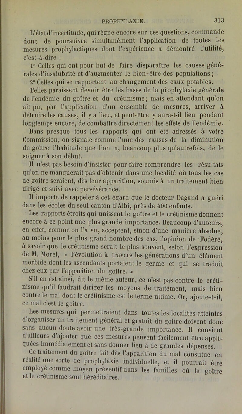 L’étal d’incertitude, qui règne encore sur ces questions, commande donc de poursuivre simultanément l’application de toutes les mesures prophylactiques dont l’expérience a démontré l’utilité, c’est-à-dire : 1° Celles qui ont pour but de l'aire disparaître les causes géné- rales d’insalubrité et d’augmenter le bien-être des populations; 2° Celles qui se rapportent au changement des eaux potables. Telles paraissent devoir être les bases de la prophylaxie générale de l’endémie du goitre et du crétinisme; mais en attendant qu’on ait pu, par l’application d’un ensemble de mesures, arriver à détruire les causes, il y a lieu, et peut-être y aura-t-il lieu pendant longtemps encore, de combattre directement les effets de l’endémie. Dans presque tous les rapports qui ont été adressés à votre Commission, on signale comme l’une des causes de la diminution du goitre l’habitude que l’on a, beaucoup plus qu’autrefois, de le soigner à son début. I! n’est pas besoin d’insister pour faire comprendre les résultats qu’on ne manquerait pas d’obtenir dans une localité où tous les cas de goitre seraient, dès leur apparition, soumis à un traitement bien dirigé et suivi avec persévérance. Il importe de rappeler à cet égard que le docteur Dagand a guéri dans les écoles du seul canton d’Albi, près de 400 enfants. Les rapports étroits qui unissent le goitre et le crétinisme donnent encore à ce point une plus grande importance. Beaucoup d’auteurs, en effet, comme on l’a vu, acceptent, sinon d’une manière absolue, au moins pour le plus grand nombre des cas, l’opinion de Fodéré, à savoir que le crétinisme serait le plus souvent, selon l’expression de M. Morel, « l’évolution à travers les générations d’un élément morbide dont les ascendants portaient le germe et qui se traduit chez eux par l’apparition du goitre. » S il en est ainsi, dit le même auteur, ce n’est pas contre le créti- nisme qu’il faudrait diriger les moyens de traitement, mais bien contre le mal dont le crétinisme est le terme ultime. Or, ajoute-t-il, ce mal c’est le goitre. ; Les mesures qui permettraient dans toutes les localités atteintes d’organiser un traitement général et gratuit du goitre doivent donc sans aucun doute avoir une très-grande importance. Il convient d’ailleurs d’ajouter que ces mesures peuvent facilement être appli- quées immédiatement et sans donner lieu à de grandes dépenses. Ce traitement du goitre fait dès l’apparition du mal constitue en réalité une sorte de prophylaxie individuelle, et il pourrait être employé comme moyen préventif dans les familles où le goitre et le crétinisme sont héréditaires.