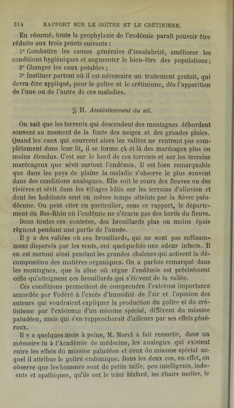 En résumé, toute la prophylaxie de l’endémie paraît pouvoir être réduite aux trois points suivants : 1° Combattre les causes générales d’insalubrité, améliorer les conditions hygiéniques et augmenter le bien-être des populations; 2° Changer les eaux potables ; 3° Instituer partout où il est nécessaire un traitement gratuit, qui devra être appliqué, pour le goître et le crétinisme, dès l’apparition de l’une ou de l’autre de ces maladies. § II. Assainissement du sol. On sait que les torrents qui descendent des montagnes débordent souvent au moment de la fonte des neiges et des grandes pluies. Quand les eaux qui couvrent alors les vallées ne rentrent pas com- plètement dans leur lit, il se forme çà et là des marécages plus ou moins étendus. C’est sur le bord de ces torrents et sur les terrains marécageux que sévit surtout l’endémie. Il est bien remarquable que dans les pays de plaine la maladie s’observe le plus souvent dans des conditions analogues. Elle suit le cours des fleuves ou des rivières et sévit dans les villages bâtis sur les terrains d’alluvion et dont les habitants sont en même temps atteints par la fièvre palu- déenne. On peut citer en particulier, sous ce rapport, le départe- ment du Bas-Rhin où l’endémie ne s’écarte pas des bords du fleuve. Dans toutes ces contrées, des brouillards plus ou moins épais régnent pendant une partie de l’année. Il y a des vallées où ces brouillards, qui ne sont pas suffisam- ment dispersés par les vents, ont quelquefois une odeur infecte. Il en est surtout ainsi pendant les grandes chaleurs qui activent la dé- composition des matières organiques. On a parfois remarqué dans les montagnes, que la zône où règne l’endémie est précisément celle qu’atteignent ces brouillards qui s’élèvent de la vallée. Ces conditions permettent de comprendre l’extrême importance accordée par Fodérô à l’excès d’humidité de l’air et l’opinion des auteurs qui voudraient expliquer la production du goître et du cré- tinisme par l’existence d’un miasme spécial, différent du miasme paludéen, mais qui s’en rapprocherait d’ailleurs par ses effets géné- raux. Il v a quelques mois à peine, M. Morel a fait ressortir, dans un mémoire lu à l’Académie de médecine, les analogies qui existent entre les effets du miasme paludéen et ceux du miasme spécial au- quel il attribue le goître endémique. Dans les deux cas, en effet, on observe qne les hommes sont de petite taille, peu intelligents, indo- ents et apathiques, qu’ils ont le teint blafard, les chairs molles, le