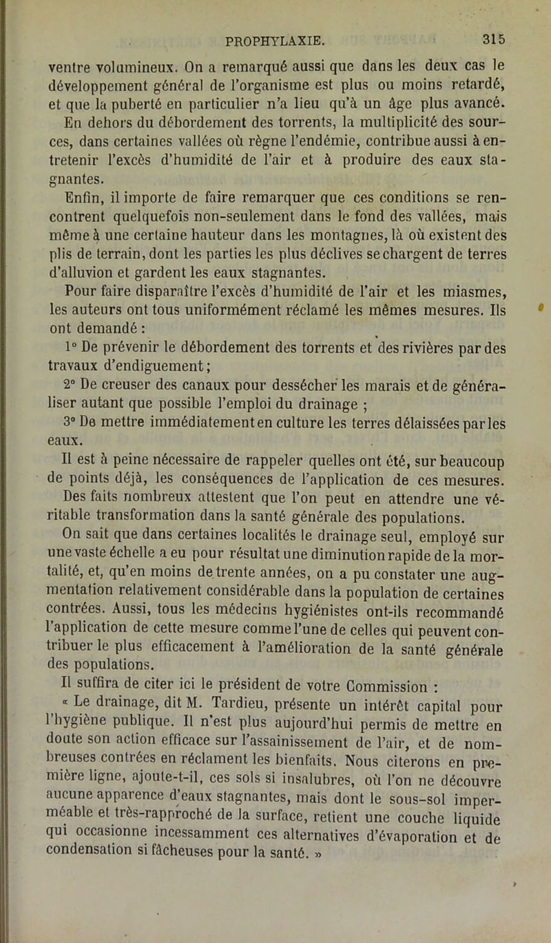 ventre volumineux. On a remarqué aussi que dans les deux cas le développement général de l’organisme est plus ou moins retardé, et que la puberté en particulier n’a lieu qu’à un âge plus avancé. En dehors du débordement des torrents, la multiplicité des sour- ces, dans certaines vallées où règne l’endémie, contribue aussi à en- tretenir l’excès d’humidité de l’air et à produire des eaux sta- gnantes. Enfin, il importe de faire remarquer que ces conditions se ren- contrent quelquefois non-seulement dans le fond des vallées, mais même à une certaine hauteur dans les montagnes, là où existent des plis de terrain, dont les parties les plus déclives se chargent de terres d’alluvion et gardent les eaux stagnantes. Pour faire disparaître l’excès d’humidité de l’air et les miasmes, les auteurs ont tous uniformément réclamé les mêmes mesures. Us ont demandé : 1° De prévenir le débordement des torrents et des rivières par des travaux d’endiguement; 2° De creuser des canaux pour dessécher les marais et de généra- liser autant que possible l’emploi du drainage ; 3° De mettre immédiatementen culture les terres délaissées parles eaux. Il est à peine nécessaire de rappeler quelles ont été, sur beaucoup de points déjà, les conséquences de l’application de ces mesures. Des faits nombreux attestent que l’on peut en attendre une vé- ritable transformation dans la santé générale des populations. On sait que dans certaines localités le drainage seul, employé sur une vaste échelle a eu pour résultat une diminution rapide delà mor- talité, et, qu’en moins de trente années, on a pu constater une aug- mentation relativement considérable dans la population de certaines contrées. Aussi, tous les médecins hygiénistes ont-ils recommandé l’application de cette mesure comme l’une de celles qui peuvent con- tribuer le plus efficacement à l’amélioration de la santé générale des populations. Il suffira de citer ici le président de votre Commission : ) “ Le drainage, dit M. Tardieu, présente un intérêt capital pour 1 hygiène publique. Il n’est plus aujourd’hui permis de mettre en doute son action efficace sur l’assainissement de l’air, et de nom- breuses contrées en réclament les bienfaits. Nous citerons en pre- mière ligne, ajoute-t-il, ces sols si insalubres, où l’on ne découvre aucune apparence d’eaux stagnantes, mais dont le sous-sol imper- méable et très-rapproché de la surface, retient une couche liquide qui occasionne incessamment ces alternatives d’évaporation et de condensation si fâcheuses pour la santé. »